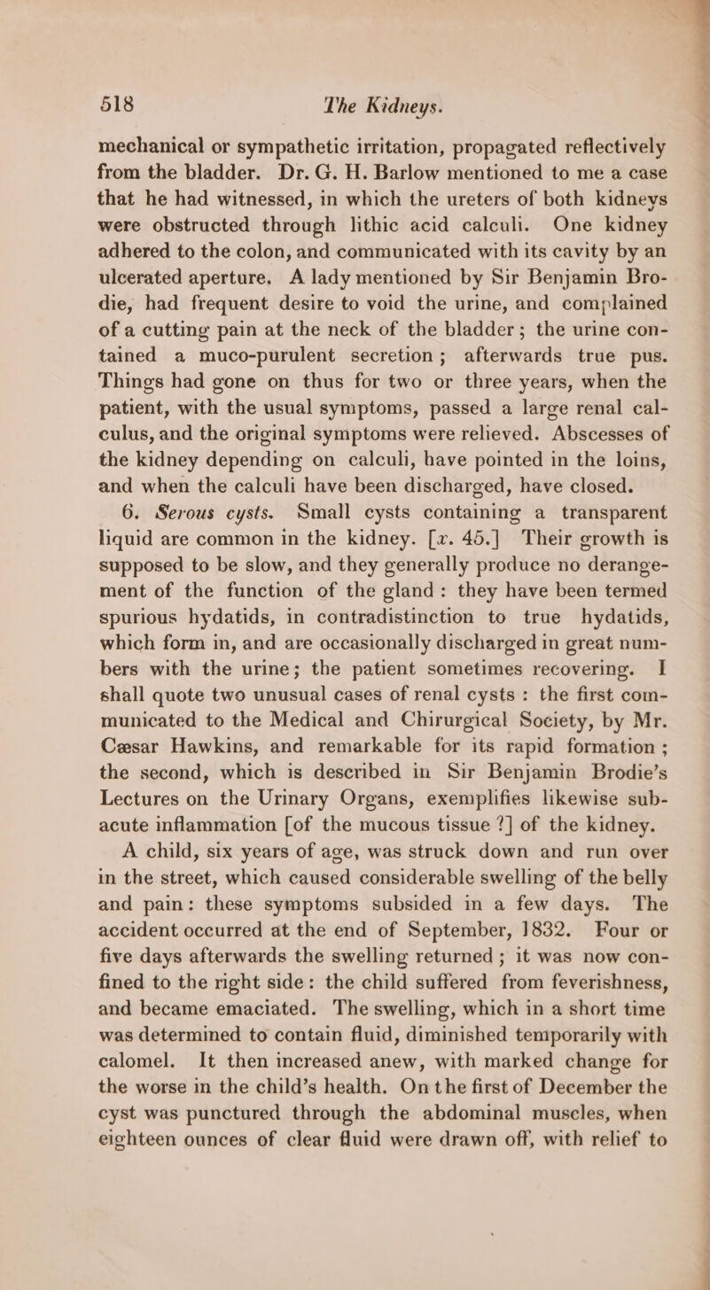 mechanical or sympathetic irritation, propagated reflectively from the bladder. Dr. G. H. Barlow mentioned to me a case that he had witnessed, in which the ureters of both kidneys were obstructed through lithic acid calculi. One kidney adhered to the colon, and communicated with its cavity by an ulcerated aperture. A lady mentioned by Sir Benjamin Bro- die, had frequent desire to void the urine, and complained of a cutting pain at the neck of the bladder; the urine con- tained a muco-purulent secretion; afterwards true pus. Things had gone on thus for two or three years, when the patient, with the usual symptoms, passed a large renal cal- culus, and the original symptoms were relieved. Abscesses of the kidney depending on calculi, have pointed in the loins, and when the calculi have been discharged, have closed. 6. Serous cysts. Small cysts containing a transparent liquid are common in the kidney. [xv. 45.] Their growth is supposed to be slow, and they generally produce no derange- ment of the function of the gland: they have been termed spurious hydatids, in contradistinction to true hydatids, which form in, and are occasionally discharged in great num- bers with the urine; the patient sometimes recovering. I shall quote two unusual cases of renal cysts : the first com- municated to the Medical and Chirurgical Society, by Mr. Cesar Hawkins, and remarkable for its rapid formation ; the second, which is described in Sir Benjamin Brodie’s Lectures on the Urinary Organs, exemplifies likewise sub- acute inflammation [of the mucous tissue ?] of the kidney. A child, six years of age, was struck down and run over in the street, which caused considerable swelling of the belly and pain: these symptoms subsided in a few days. The accident occurred at the end of September, 1832. Four or five days afterwards the swelling returned ; it was now con- fined to the nght side: the child suffered from feverishness, and became emaciated. The swelling, which in a short time was determined to contain fluid, diminished teniporarily with calomel. It then increased anew, with marked change for the worse in the child’s health. On the first of December the cyst was punctured through the abdominal muscles, when eighteen ounces of clear fluid were drawn off, with relief to