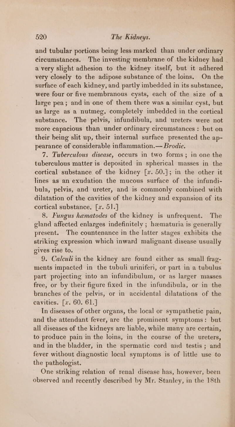 and tubular portions being less marked than under ordinary circumstances. The investing membrane of the kidney had a very slight adhesion to the kidney itself, but it adhered very closely to the adipose substance of the loins. On the surface of each kidney, and partly imbedded in its substance, were four or five membranous cysts, each of the size of a large pea; and in one of them there was a similar cyst, but as large as a nutmeg, completely imbedded in the cortical substance. The pelvis, infundibula, and ureters were not more capacious than under ordinary circumstances : but on their being slit up, their mternal surface presented the ap- pearance of considerable inflammation.— Brodie. 7. Tuberculous disease, occurs in two forms; in one the tuberculous matter is deposited in spherical masses in the cortical substance of the kidney [x. 50.]; in the other it lines as an exudation the mucous surface of the infundi- bula, pelvis, and ureter, and is commonly combined with dilatation of the cavities of the kidney and expansion of its cortical substance. [x. 51.] 8. Fungus hematodes of the kidney is unfrequent. The gland affected enlarges indefinitely ; hematuria is generally present. The countenance in the latter stages exhibits the striking expression which inward malignant disease usually gives rise to. 9. Calculi in the kidney are found either as small frag- ments impacted in the tubuli uriniferi, or part in a tubulus part projecting into an infundibulum, or as larger masses free, or by their figure fixed in the infundibula, or in the branches of the pelvis, or in accidental dilatations of the cavities. [xv. 60. 61.] In diseases of other organs, the local or sympathetic pain, and the attendant fever, are the prominent symptoms: but all diseases of the kidneys are liable, while many are certain, to produce pain in the loins, in the course of the ureters, and in the bladder, in the spermatic cord aid testis ; and fever without diagnostic local symptoms is of little use to the pathologist. One striking relation of renal disease has, however, been observed and recently described by Mr. Stanley, in the 18th