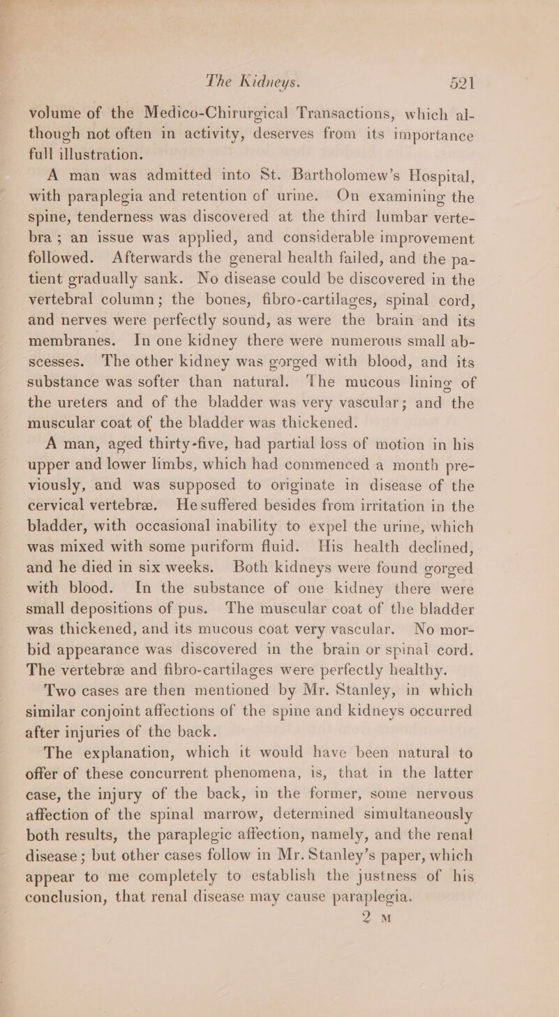 volume of the Medico-Chirurgical Transactions, which al- though not often in activity, deserves from its importance full illustration. A man was admitted into St. Bartholomew’s Hospital, with paraplegia and retention of urme. On examining the Spine, tenderness was discovered at the third lumbar verte- bra ; an issue was applied, and considerable improvement followed. Afterwards the general health failed, and the pa- tient gradually sank. No disease could be discovered in the vertebral column; the bones, fibro-cartilages, spinal cord, and nerves were perfectly sound, as were the brain and its membranes. In one kidney there were numerous small ab- scesses. The other kidney was gorged with blood, and its substance was softer than natural. The mucous lining of the ureters and of the bladder was very vascular; and the muscular coat of the bladder was thickened. A man, aged thirty-five, had partial loss of motion in his upper and lower limbs, which had commenced a month pre- viously, and was supposed to originate in disease of the cervical vertebrae. Hesuffered besides from irritation in the bladder, with occasional inability to expel the urine, which was mixed with some puriform fluid. His health declined, and he died in six weeks. Both kidneys were found gorged with blood. In the substance of one kidney there were small depositions of pus. The muscular coat of the bladder was thickened, and its mucous coat very vascular. No mor- bid appearance was discovered in the brain or spinal cord. The vertebre and fibro-cartilages were perfectly healthy. Two cases are then mentioned by Mr. Stanley, in which similar conjoint affections of the spine and kidneys occurred after injuries of the back. The explanation, which it would have been natural to offer of these concurrent phenomena, is, that in the latter case, the injury of the back, in the former, some nervous affection of the spinal marrow, determined simultaneously both results, the paraplegic affection, namely, and the renal disease ; but other cases follow in Mr. Stanley’s paper, which appear to me completely to establish the justness of his conclusion, that renal disease may cause paraplegia. 2M