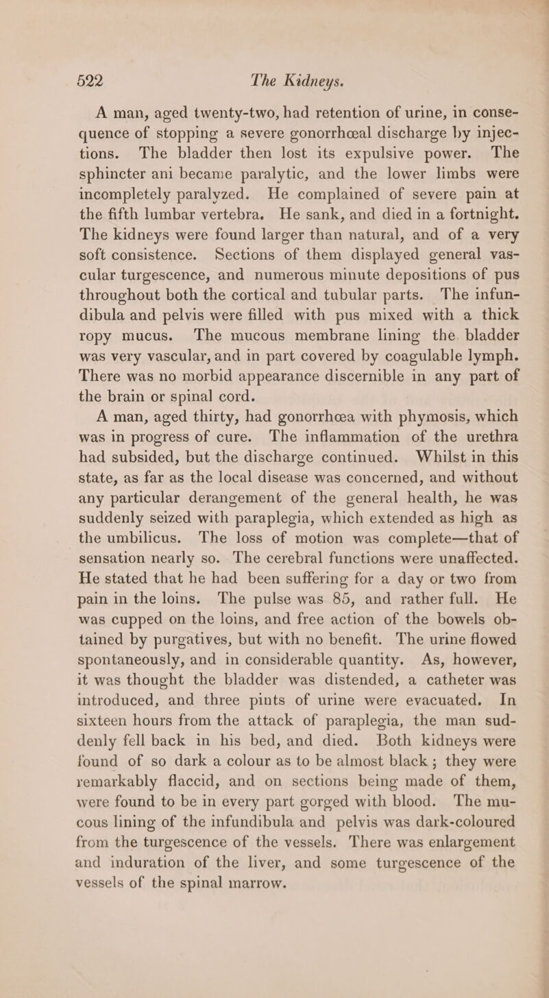 A man, aged twenty-two, had retention of urine, in conse- quence of stopping a severe gonorrhceal discharge ly injec- tions. The bladder then lost its expulsive power. The sphincter ani became paralytic, and the lower limbs were incompletely paralyzed. He complained of severe pain at the fifth lumbar vertebra. He sank, and died in a fortnight. The kidneys were found larger than natural, and of a very soft consistence. Sections of them displayed general vas- cular turgescence, and numerous minute depositions of pus throughout both the cortical and tubular parts. The infun- dibula and pelvis were filled with pus mixed with a thick ropy mucus. The mucous membrane lining the. bladder was very vascular, and in part covered by coagulable lymph. There was no morbid appearance discernible in any part of the brain or spinal cord. A man, aged thirty, had gonorrheea with phymosis, which was in progress of cure. The inflammation of the urethra had subsided, but the discharge continued. Whilst in this state, as far as the local disease was concerned, and without any particular derangement of the general health, he was suddenly seized with paraplegia, which extended as high as the umbilicus. The loss of motion was complete—that of sensation nearly so. The cerebral functions were unaffected. He stated that he had been suffering for a day or two from pain in the loins. The pulse was 85, and rather full. He was cupped on the loins, and free action of the bowels ob- tained by purgatives, but with no benefit. The urine flowed spontaneously, and in considerable quantity. As, however, it was thought the bladder was distended, a catheter was introduced, and three pints of urine were evacuated. In sixteen hours from the attack of paraplegia, the man sud- denly fell back in his bed, and died. Both kidneys were found of so dark a colour as to be almost black ; they were remarkably flaccid, and on sections being made of them, were found to be in every part gorged with blood. The mu- cous lining of the infundibula and pelvis was dark-coloured from the turgescence of the vessels. There was enlargement and induration of the liver, and some turgescence of the vessels of the spinal marrow.