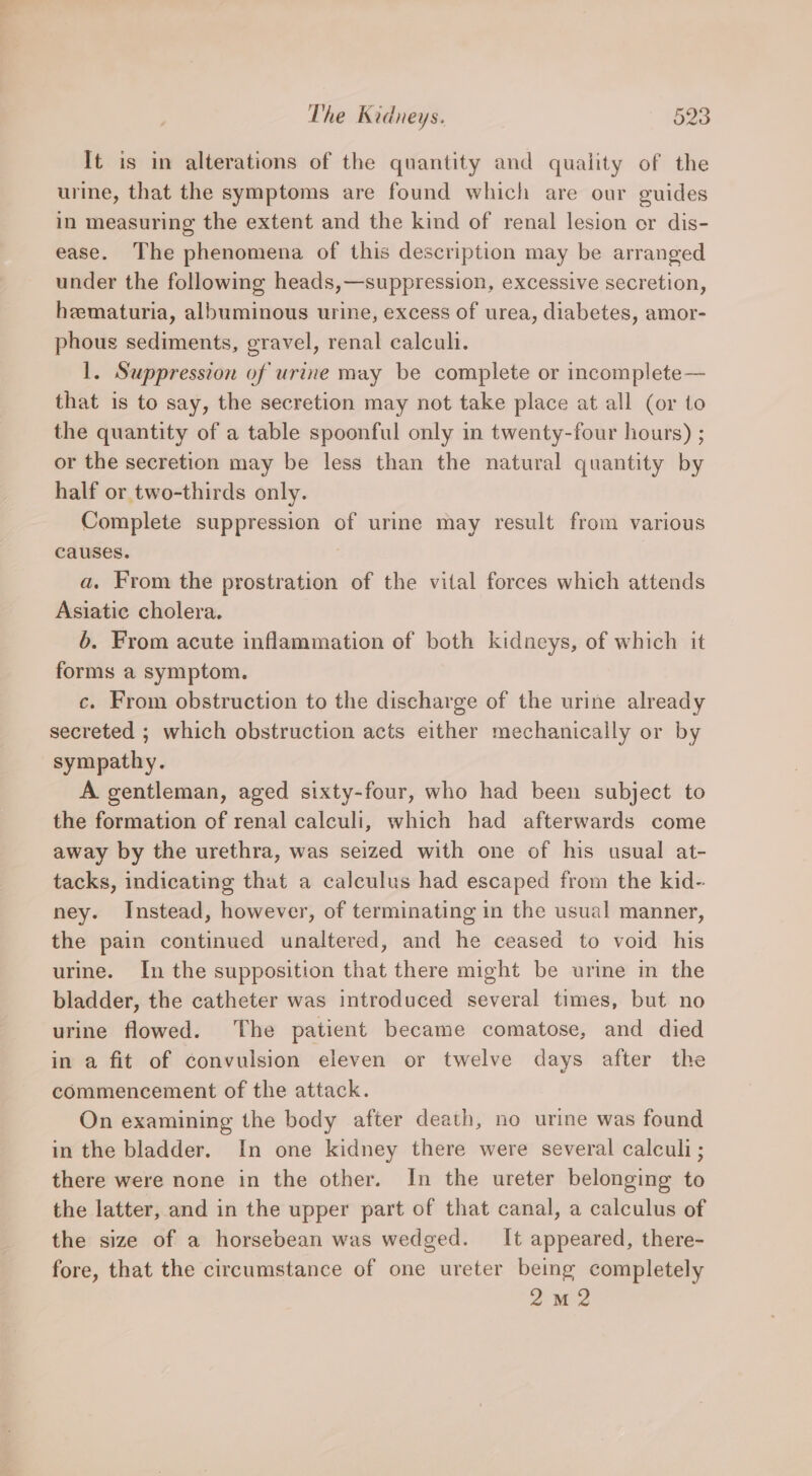 It is in alterations of the quantity and quality of the urine, that the symptoms are found which are our guides in measuring the extent and the kind of renal lesion or dis- ease. The phenomena of this description may be arranged under the following heads,—suppression, excessive secretion, hematuria, albuminous urine, excess of urea, diabetes, amor- phous sediments, gravel, renal calcul. 1. Suppression of urine may be complete or incomplete — that is to say, the secretion may not take place at all (or to the quantity of a table spoonful only in twenty-four hours) ; or the secretion may be less than the natural quantity by half or two-thirds only. Complete suppression of urine may result from various causes. a. From the prostration of the vital forces which attends Asiatic cholera. 6. From acute inflammation of both kidneys, of which it forms a symptom. c. From obstruction to the discharge of the urine already secreted ; which obstruction acts either mechanically or by sympathy. A gentleman, aged sixty-four, who had been subject to the formation of renal calculi, which had afterwards come away by the urethra, was seized with one of his usual at- tacks, indicating that a calculus had escaped from the kid- ney. Instead, however, of terminating in the usual manner, the pain continued unaltered, and he ceased to void his urine. In the supposition that there might be urine in the bladder, the catheter was introduced several times, but no urine flowed. ‘The patient became comatose, and died in a fit of convulsion eleven or twelve days after the commencement of the attack. On examining the body after death, no urine was found in the bladder. In one kidney there were several calculi ; there were none in the other. In the ureter belonging to the latter, and in the upper part of that canal, a calculus of the size of a horsebean was wedged. It appeared, there- fore, that the circumstance of one ureter being completely 2M2