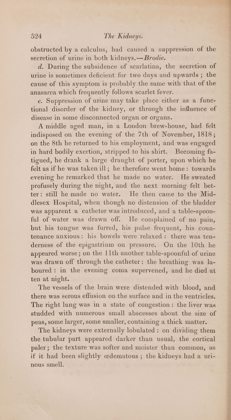 obstructed by a calculus, had caused a suppression of the secretion of urine in both kidneys.— Brodie. d. During the subsidence of scarlatina, the secretion of urine is sometimes deficient for two days and upwards ; the cause of this symptom is probably the same with that of the anasarca which frequently follows scarlet fever. e. Suppression of urine may take place either as a func- tional disorder of the kidney, or through the influence of disease in some disconnected organ or organs. A middle aged man, in a London brew-house, had felt indisposed on the evening of the 7th of November, 1818; on the 8th he returned to his employment, and was engaged in hard bodily exertion, stripped to his shirt. Becoming fa-. tigued, he drank a large draught of porter, upon which he felt as if he was taken ill; he therefore went home: towards evening he remarked that he made no water. He sweated profusely during the night, and the next morning felt bet- ter: still he made no water. He then came to the Mid- dlesex Hospital, when though no distension of the bladder was apparent a catheter was introduced, and a table-spoon- ful of water was drawn off. He complained of no pain, but his tongue was furred, his pulse frequent, his coun- tenance anxious: his bowels were relaxed: there was ten- derness of the epigastrium on pressure. On the 10th he appeared worse; on the | 1th another table-spoonful of urine was drawn off through the catheter: the breathing was la- boured : in the evening coma supervened, and he died at ten at night. The vessels of the brain were distended with blood, and there was serous effusion on the surface and in the ventricles. The right lung was in a state of congestion: the liver was studded with numerous small abscesses about the size of peas, some larger, some smaller, containing a thick matter. The kidneys were externally lobulated : on dividing them the tubular part appeared darker than usual, the cortical paler; the texture was softer and moister than common, as if it had been slightly cedematous ; the kidneys had a uri- nous smell.