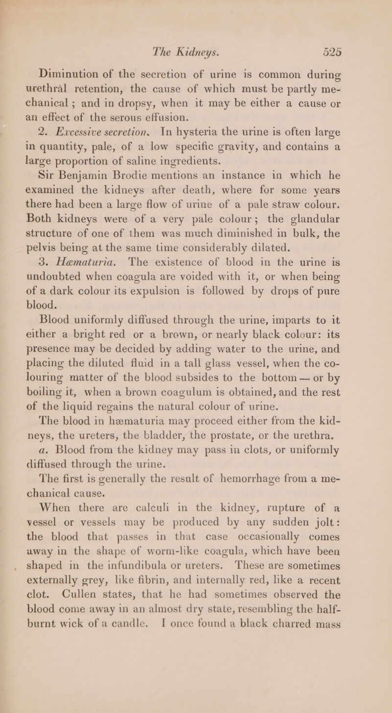 Diminution of the secretion of urine is common during urethral retention, the cause of which must be partly me- chanical ; and in dropsy, when it may be either a cause or an effect of the serous effusion. 2. Excessive secretion. In hysteria the urine is often large in quantity, pale, of a low specific gravity, and contains a large proportion of saline ingredients. Sir Benjamin Brodie mentions an instance in which he examined the kidneys after death, where for some years there had been a large flow of urine of a pale straw colour. Both kidneys were of a very pale colour; the glandular structure of one of them was much diminished in bulk, the pelvis being at the same time considerably dilated. 3. Haematuria. The existence of blood in the urine is undoubted when coagula are voided with it, or when being of a dark colour its expulsion is followed by drops of pure blood. Blood uniformly diffused through the urine, imparts to it either a bright red or a brown, or nearly black colour: its presence may be decided by adding water to the urine, and placing the diluted fluid in a tall glass vessel, when the co- louring matter of the blood subsides to the bottom — or by boiling it, when a brown coagulum is obtained, and the rest of the liquid regains the natural colour of urine. The blood in hematuria may proceed either from the kid- neys, the ureters, the bladder, the prostate, or the urethra. a. Blood from the kidney may pass in clots, or uniformly diffused through the urine. The first is generally the result of hemorrhage from a me- chanical cause. When there are calcul in the kidney, rupture of a vessel or vessels may be produced by any sudden jolt: the blood that passes in that case occasionally comes away in the shape of worm-like coagula, which have been shaped in the infundibula or ureters. ‘These are sometimes externally grey, like fibrin, and internally red, like a recent clot. Cullen states, that he had sometimes observed the blood come away in an almost dry state, resembling the half- burnt wick of a candle. I once found a black charred mass
