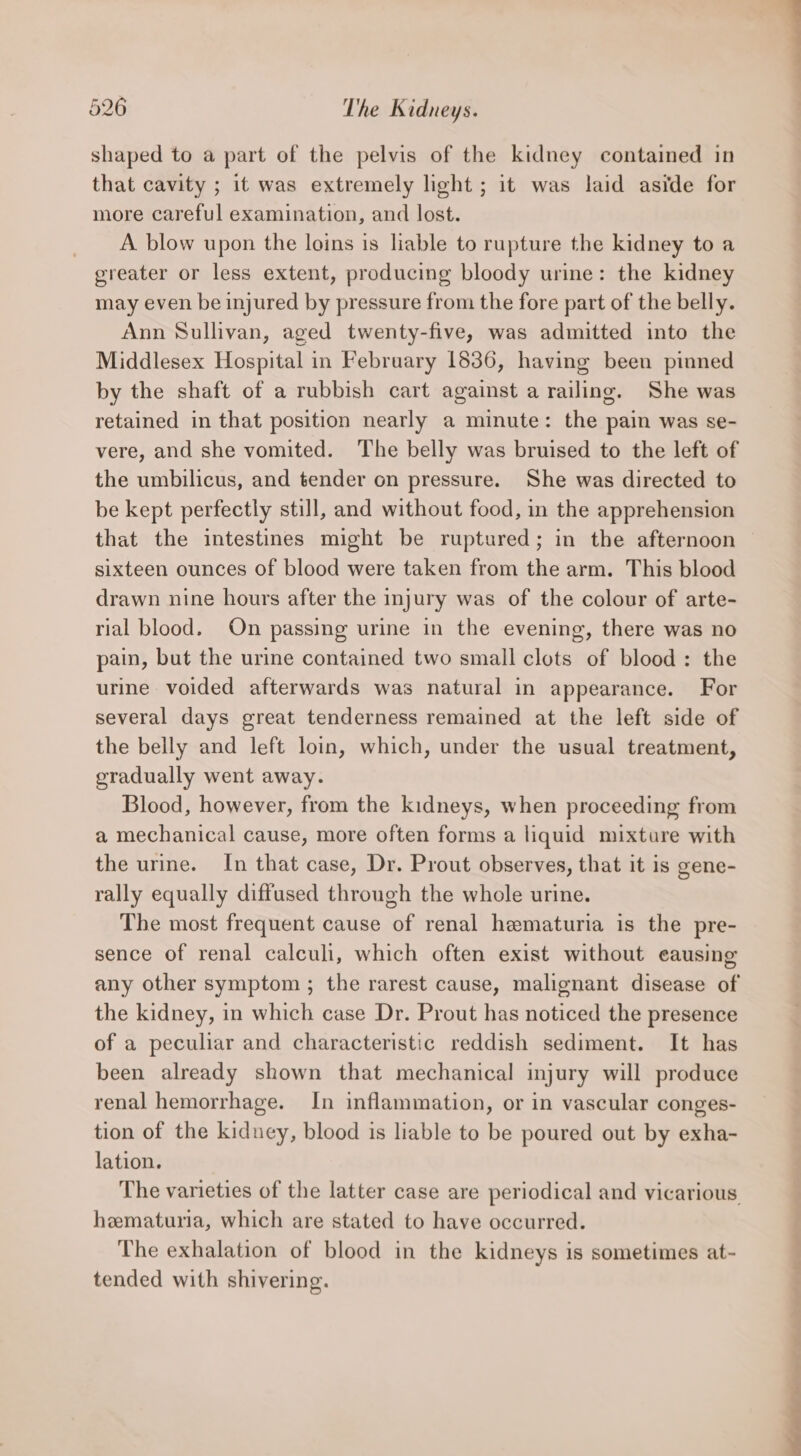 shaped to a part of the pelvis of the kidney contained in that cavity ; it was extremely light; it was laid aside for more careful examination, and lost. A blow upon the loins is liable to rupture the kidney to a greater or less extent, producing bloody urine: the kidney may even be injured by pressure from the fore part of the belly. Ann Sullivan, aged twenty-five, was admitted into the Middlesex Hospital in February 1836, having beeu pinned by the shaft of a rubbish cart against a railing. She was retained in that position nearly a minute: the pain was se- vere, and she vomited. The belly was bruised to the left of the umbilicus, and tender on pressure. She was directed to be kept perfectly still, and without food, in the apprehension that the intestines might be ruptured; in the afternoon sixteen ounces of blood were taken from the arm. This blood drawn nine hours after the injury was of the colour of arte- rial blood. On passing urine in the evening, there was no pain, but the urine contained two small clots of blood: the urine voided afterwards was natural in appearance. For several days great tenderness remained at the left side of the belly and left loin, which, under the usual treatment, eradually went away. Blood, however, from the kidneys, when proceeding from a mechanical cause, more often forms a liquid mixture with the urine. In that case, Dr. Prout observes, that it is gene- rally equally diffused through the whole urine. The most frequent cause of renal hematuria is the pre- sence of renal calculi, which often exist without eausing any other symptom ; the rarest cause, malignant disease of the kidney, in which case Dr. Prout has noticed the presence of a peculiar and characteristic reddish sediment. It has been already shown that mechanical injury will produce renal hemorrhage. In inflammation, or in vascular conges- tion of the kidney, blood is liable to be poured out by exha- lation. The varieties of the latter case are periodical and vicarious hematuria, which are stated to have occurred. The exhalation of blood in the kidneys is sometimes at- tended with shivering.