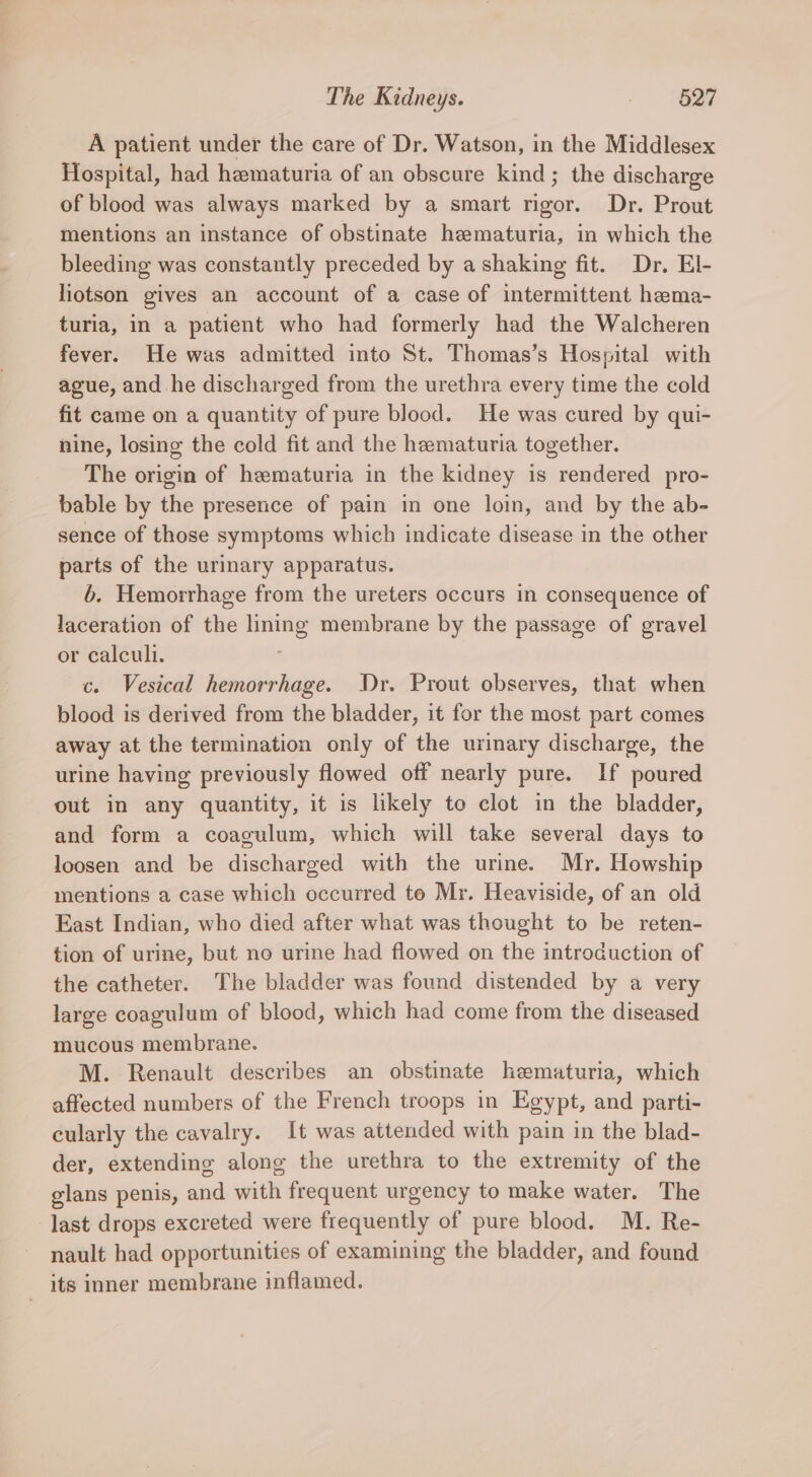 A patient under the care of Dr. Watson, in the Middlesex Hospital, had hematuria of an obscure kind; the discharge of blood was always marked by a smart rigor. Dr. Prout mentions an instance of obstinate hematuria, in which the bleeding was constantly preceded by a shaking fit. Dr. El- liotson gives an account of a case of intermittent hema- turia, in a patient who had formerly had the Walcheren fever. He was admitted into St. Thomas’s Hospital with ague, and he discharged from the urethra every time the cold fit came on a quantity of pure blood. He was cured by qui- nine, losing the cold fit and the hematuria together. The origin of hematuria in the kidney is rendered pro- bable by the presence of pain in one loin, and by the ab- sence of those symptoms which indicate disease in the other parts of the urinary apparatus. b. Hemorrhage from the ureters occurs in consequence of laceration of the lining membrane by the passage of gravel or calculi. c. Vesical hemorrhage. Dr. Prout observes, that when blood is derived from the bladder, it for the most part comes away at the termination only of the urinary discharge, the urine having previously flowed off nearly pure. If poured out in any quantity, it is likely to clot in the bladder, and form a coagulum, which will take several days to loosen and be discharged with the urine. Mr. Howship mentions a case which occurred to Mr. Heaviside, of an old East Indian, who died after what was thought to be reten- tion of urine, but no urine had flowed on the introduction of the catheter. The bladder was found distended by a very large coagulum of blood, which had come from the diseased mucous membrane. M. Renault describes an obstinate hematuria, which affected numbers of the French troops in Egypt, and parti- cularly the cavalry. It was attended with pain in the blad- der, extending along the urethra to the extremity of the glans penis, and with frequent urgency to make water. The last drops excreted were frequently of pure blood. M. Re- nault had opportunities of examining the bladder, and found its inner membrane inflamed.