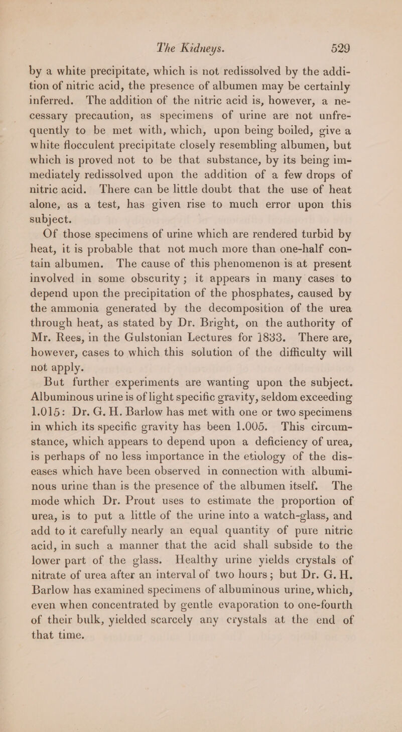 by a white precipitate, which is not redissolved by the addi- tion of nitric acid, the presence of albumen may be certainly inferred. The addition of the nitric acid is, however, a ne- cessary precaution, as specimens of urine are not unfre- quently to be met with, which, upon being boiled, give a white flocculent precipitate closely resembling albumen, but which is proved not to be that substance, by its being im- mediately redissolved upon the addition of a few drops of nitric acid. There can be little doubt that the use of heat alone, as a test, has given rise to much error upon this subject. Of those specimens of urine which are rendered turbid by heat, it is probable that not much more than one-half con- tain albumen. The cause of this phenomenon is at present involved in some obscurity ; it appears in many cases to depend upon the precipitation of the phosphates, caused by the ammonia generated by the decomposition of the urea through heat, as stated by Dr. Bright, on the authority of Mr. Rees, in the Gulstonian Lectures for 1833. There are, however, cases to which this solution of the difficulty will not apply. But further experiments are wanting upon the subject. Albuminous urine is of light specific gravity, seldom exceeding 1.015: Dr. G. H. Barlow has met with one or two specimens in which its specific gravity has been 1.005. This circum- stance, which appears to depend upon a deficiency of urea, is perhaps of no less importance in the etiology of the dis- eases which have been observed in connection with albumi- nous urine than is the presence of the albumen itself. The mode which Dr. Prout uses to estimate the proportion of urea, is to put a little of the urine into a watch-glass, and add to it carefully nearly an equal quantity of pure nitric acid, in such a manner that the acid shall subside to the lower part of the glass. Healthy urine yields crystals of nitrate of urea after an interval of two hours; but Dr. G. H. Barlow has examined specimens of albuminous urine, which, even when concentrated by gentle evaporation to one-fourth of their bulk, yielded scarcely any crystals at the end of that time.