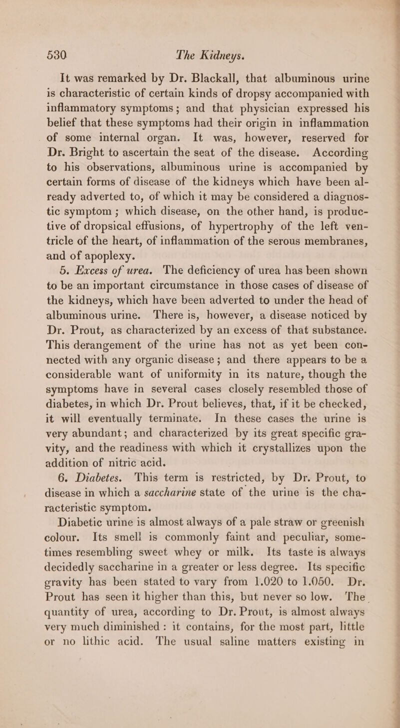 It was remarked by Dr. Blackall, that albuminous urine is characteristic of certain kinds of dropsy accompanied with inflammatory symptoms; and that physician expressed his belief that these symptoms had their origin in inflammation of some internal organ. It was, however, reserved for Dr. Bright to ascertain the seat of the disease. According to his observations, albuminous urine is accompanied by certain forms of disease of the kidneys which have been al- ready adverted to, of which it may be considered a diagnos- tic symptom ; which disease, on the other hand, is produc- tive of dropsical effusions, of hypertrophy of the left ven- tricle of the heart, of inflammation of the serous membranes, and of apoplexy. 5. Excess of urea. The deficiency of urea has been shown to be an important circumstance in those cases of disease of the kidneys, which have been adverted to under the head of albuminous urine. There is, however, a disease noticed by Dr. Prout, as characterized by an excess of that substance. This derangement of the urine has not as yet been con- nected with any organic disease ; and there appears to be a considerable want of uniformity in its nature, though the symptoms have in several cases closely resembled those of diabetes, in which Dr. Prout believes, that, if it be checked, it will eventually terminate. In these cases the urine is very abundant; and characterized by its great specific gra- vity, and the readiness with which it crystallizes upon the addition of nitric acid. 6. Diabetes. This term is restricted, by Dr. Prout, to disease in which a saccharine state of the urine is the cha- racteristic symptom. Diabetic urine is almost always of a pale straw or greenish colour. Its smell is commonly faint and peculiar, some- times resembling sweet whey or milk. Its taste is always decidedly saccharine in a greater or less degree. Its specific gravity has been stated to vary from 1.020 to 1.050. Dr. quantity of urea, according to Dr. Prout, is almost always very much diminished: it contains, for the most part, little or no lithic acid. The usual saline matters existing in _ ———S