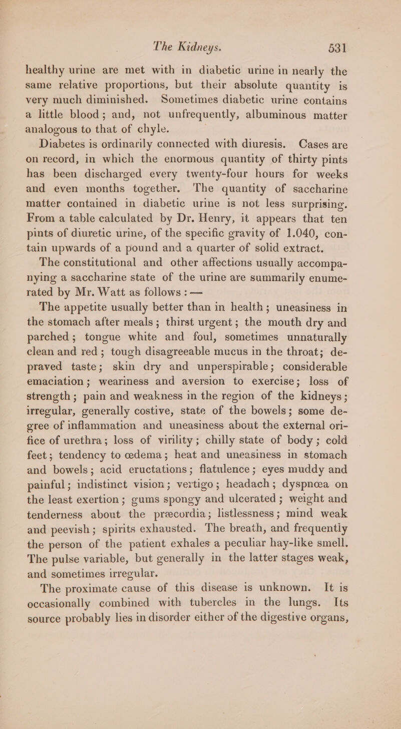 healthy urine are met with in diabetic urine in nearly the same relative proportions, but their absolute quantity is very much diminished. Sometimes diabetic urine contains a little blood; and, not unfrequently, albuminous matter analogous to that of chyle. 7 Diabetes is ordinarily connected with diuresis. Cases are on record, in which the enormous quantity of thirty pints has been discharged every twenty-four hours for weeks and even months together. The quantity of saccharine matter contained in diabetic urine 1s not less surprising. From a table calculated by Dr. Henry, it appears that ten pints of diuretic urine, of the specific gravity of 1.040, con- tain upwards of a pound and a quarter of solid extract. The constitutional and other affections usually accompa- nying a saccharine state of the urine are summarily enume- rated by Mr. Watt as follows : — The appetite usually better than in health; uneasiness in the stomach after meals; thirst urgent; the mouth dry and parched ; tongue white and foul, sometimes unnaturally clean and red; tough disagreeable mucus in the throat; de- praved taste; skin dry and unperspirable; considerable emaciation; weariness and aversion to exercise; loss of strength ; pain and weakness in the region of the kidneys; irregular, generally costive, state of the bowels; some de- gree of inflammation and uneasiness about the external ori- fice of urethra; loss of virility; chilly state of body; cold feet; tendency to cedema; heat and uneasiness in stomach and bowels; acid eructations; flatulence; eyes muddy and painful; indistinct vision; vertigo; headach; dyspnoea on the least exertion; gums spongy and ulcerated ; weight and tenderness about the precordia; listlessness; mind weak and peevish; spirits exhausted. The breath, and frequentiy the person of the patient exhales a peculiar hay-like smell. The pulse variable, but generally in the latter stages weak, and sometimes irregular. The proximate cause of this disease is unknown. It is occasionally combined with tubercles in the lungs. Its source probably lies in disorder either of the digestive organs,