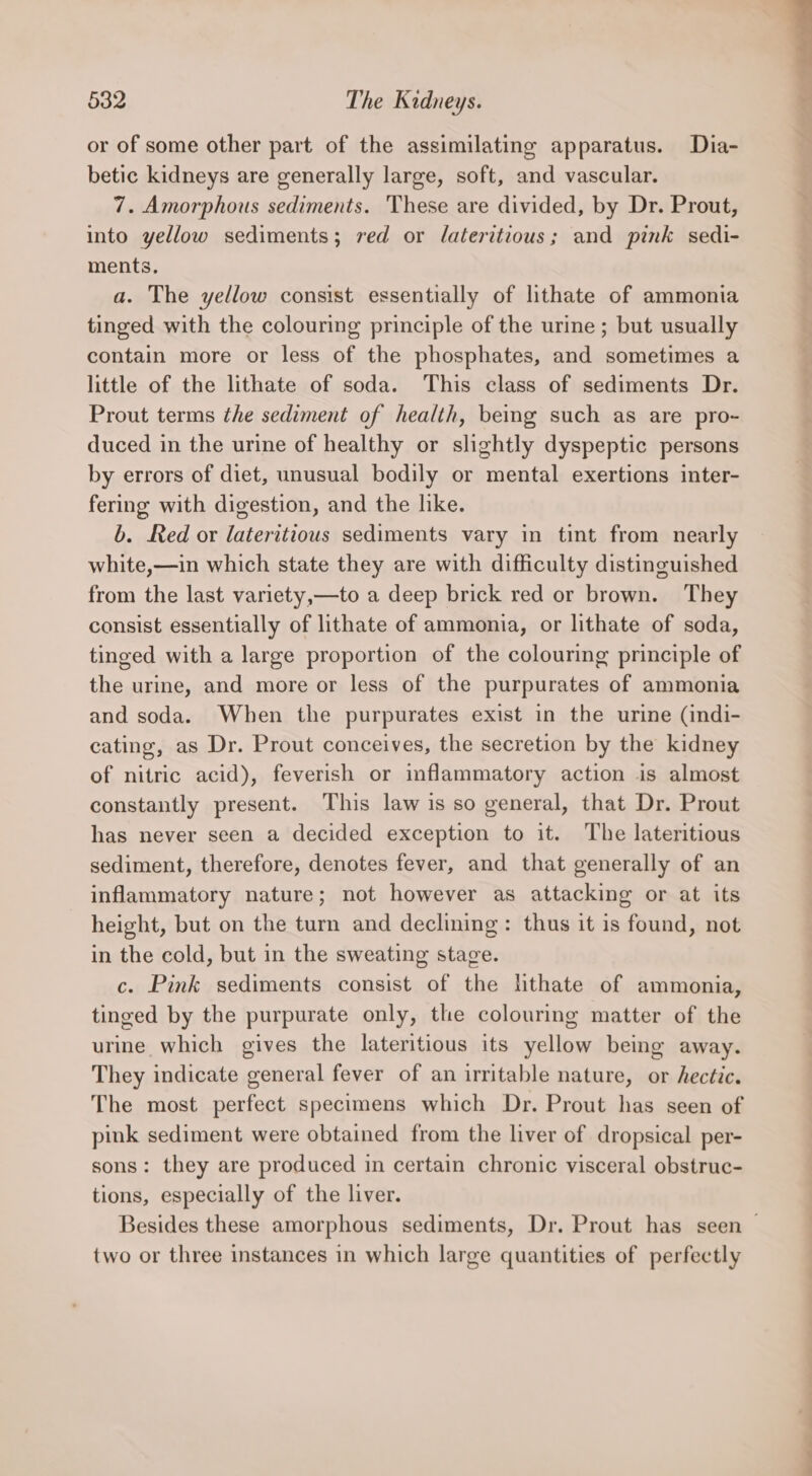 or of some other part of the assimilating apparatus. Dia- betic kidneys are generally large, soft, and vascular. 7. Amorphous sediments. These are divided, by Dr. Prout, into yellow sediments; red or dateritious; and pink sedi- ments. a. The yellow consist essentially of lithate of ammonia tinged with the colouring principle of the urine; but usually contain more or less of the phosphates, and sometimes a little of the lithate of soda. This class of sediments Dr. Prout terms the sediment of health, being such as are pro- duced in the urine of healthy or slightly dyspeptic persons by errors of diet, unusual bodily or mental exertions inter- fering with digestion, and the like. b. Red or lateritious sediments vary in tint from nearly white,—in which state they are with difficulty distinguished from the last variety,—to a deep brick red or brown. They consist essentially of lithate of ammonia, or lithate of soda, tinged with a large proportion of the colouring principle of the urine, and more or less of the purpurates of ammonia and soda. When the purpurates exist in the urine (indi- cating, as Dr. Prout conceives, the secretion by the kidney of nitric acid), feverish or inflammatory action is almost constantly present. This law is so general, that Dr. Prout has never seen a decided exception to it. The lateritious sediment, therefore, denotes fever, and that generally of an inflammatory nature; not however as attacking or at its height, but on the turn and declining: thus it is found, not in the cold, but in the sweating stage. c. Pink sediments consist of the lithate of ammonia, tinged by the purpurate only, the colouring matter of the urine which gives the lateritious its yellow being away. They indicate general fever of an irritable nature, or hectic. The most perfect specimens which Dr. Prout has seen of pink sediment were obtained from the liver of dropsical per- sons: they are produced in certain chronic visceral obstruc- tions, especially of the liver. two or three instances in which large quantities of perfectly