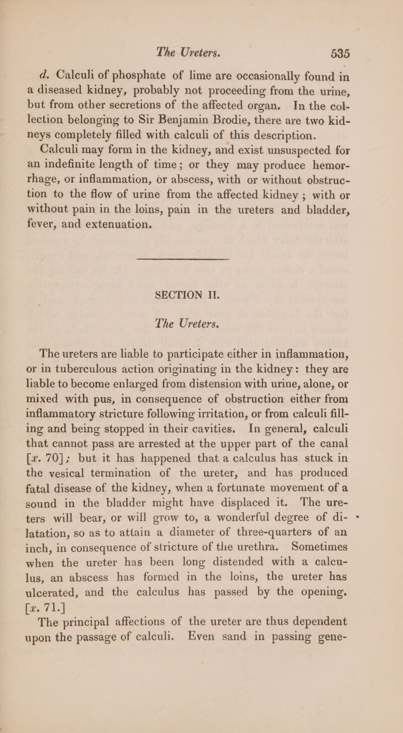 d. Calculi of phosphate of lime are occasionally found in a diseased kidney, probably not proceeding from the urine, but from other secretions of the affected organ. In the col- lection belonging to Sir Benjamin Brodie, there are two kid- neys completely filled with calculi of this description. Calculi may form in the kidney, and exist unsuspected for an indefinite length of time; or they may produce hemor- rhage, or inflammation, or abscess, with or without obstruc- tion to the flow of urine from the affected kidney ; with or without pain in the loins, pain in the ureters and bladder, fever, and extenuation. SECTION II. The Ureters. The ureters are liable to participate either in inflammation, or in tuberculous action originating in the kidney: they are liable to become enlarged from distension with urine, alone, or mixed with pus, in consequence of obstruction either from inflammatory stricture following irritation, or from calculi fill- ing and being stopped in their cavities. In general, calculi that cannot pass are arrested at the upper part of the canal [r. 70]; but it has happened that a calculus has stuck in the vesical termination of the ureter, and has produced fatal disease of the kidney, when a fortunate movement of a sound in the bladder might have displaced it. The ure- ters will bear, or will grow to, a wonderful degree of di- latation, so as to attain a diameter of three-quarters of an inch, in consequence of stricture of the urethra. Sometimes when the ureter has been long distended with a calcu- lus, an abscess has formed in the loins, the ureter has ulcerated, and the calculus has passed by the opening. ba. 7h] The principal affections of the ureter are thus dependent upon the passage of calculi. Even sand in passing gene-