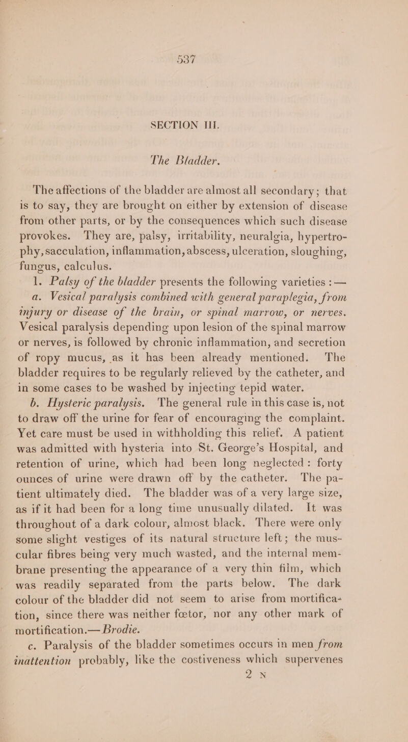 The Bladder. The affections of the bladder are almost all secondary; that is to say, they are brought on either by extension of disease from other parts, or by the consequences which such disease provokes. They are, palsy, irritability, neuralgia, hypertro- phy, sacculation, inflammation, abscess, ulceration, sloughing, fungus, calculus. 1. Palsy of the bladder presents the following varieties : — a. Vesical paralysis combined with general paraplegia, from ayury or disease of the brain, or spinal marrow, or nerves. Vesical paralysis depending upon lesion of the spinal marrow or nerves, is followed by chronic inflammation, and secretion of ropy mucus, as it has been already mentioned. The bladder requires to be regularly relieved by the catheter, and in some cases to be washed by injecting tepid water. b. Hysteric paralysis. The general rule in this case is, not to draw off the urine for fear of encouraging the complaint. Yet care must be used in withholding this relief. A patient was admitted with hysteria into St. George’s Hospital, and retention of urine, which had been long neglected: forty ounces of urine were drawn off by the catheter. The pa- tient ultimately died. The bladder was of a very large size, as if it had been for a long time unusually dilated. It was throughout of a dark colour, almost black. There were only some slight vestiges of its natural structure left; the mus- cular fibres being very much wasted, and the internal mem- brane presenting the appearance of a very thin film, which was readily separated from the parts below. The dark colour of the bladder did not seem to arise from mortifica- tion, since there was neither fceetor, nor any other mark of mortification.— Brodie. c. Paralysis of the bladder sometimes occurs in men from inattention probably, like the costiveness which supervenes 2N