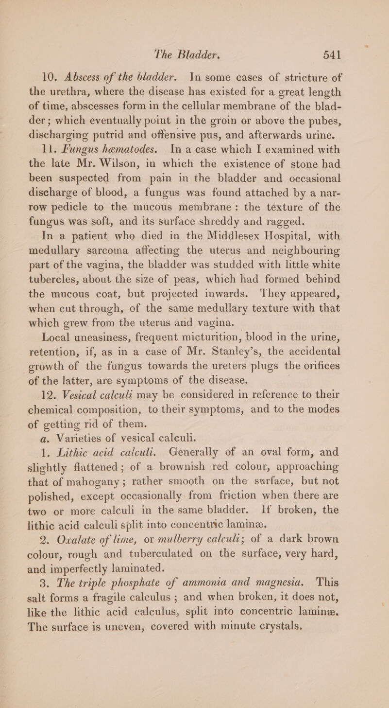 10. Abscess of the bladder. In some cases of stricture of the urethra, where the disease has existed for a great length of time, abscesses form in the cellular membrane of the blad- der; which eventually point in the groin or above the pubes, discharging putrid and offensive pus, and afterwards urine. 11. Fungus hematodes. Ina case which I examined with the late Mr. Wilson, in which the existence of stone had been suspected from pain in the bladder and occasional discharge of blood, a fungus was found attached by a nar- row pedicle to the mucous membrane: the texture of the fungus was soft, and its surface shreddy and ragged. In a patient who died in the Middlesex Hospital, with medullary sarcoma affecting the uterus and neighbouring part of the vagina, the bladder was studded with little white tubercles, about the size of peas, which had formed behind the mucous coat, but projected inwards. ‘They appeared, when cut through, of the same medullary texture with that which grew from the uterus and vagina. Local uneasiness, frequent micturition, blood in the urine, retention, if, as in a case of Mr. Stanley’s, the accidental growth of the fungus towards the ureters plugs the orifices of the latter, are symptoms of the disease. | 12. Vestcal calculi may be considered in reference to their chemical composition, to their symptoms, and to the modes of getting rid of them. a. Varieties of vesical calculi. 1. Lithic acid calculi. Generally of an oval form, and slightly flattened; of a brownish red colour, approaching that of mahogany; rather smooth on the surface, but not polished, except occasionally from friction when there are two or more calculi in the same bladder. If broken, the lithic acid calculi split into concentric lamine. 2. Oxalate of lime, or mulberry calcu; of a dark brown colour, rough and tuberculated on the surface, very hard, and imperfectly laminated. 3. The triple phosphate of ammonia and magnesia. This salt forms a fragile calculus ; and when broken, it does not, like the lithic acid calculus, split into concentric lamine. The surface is uneven, covered with minute crystals.