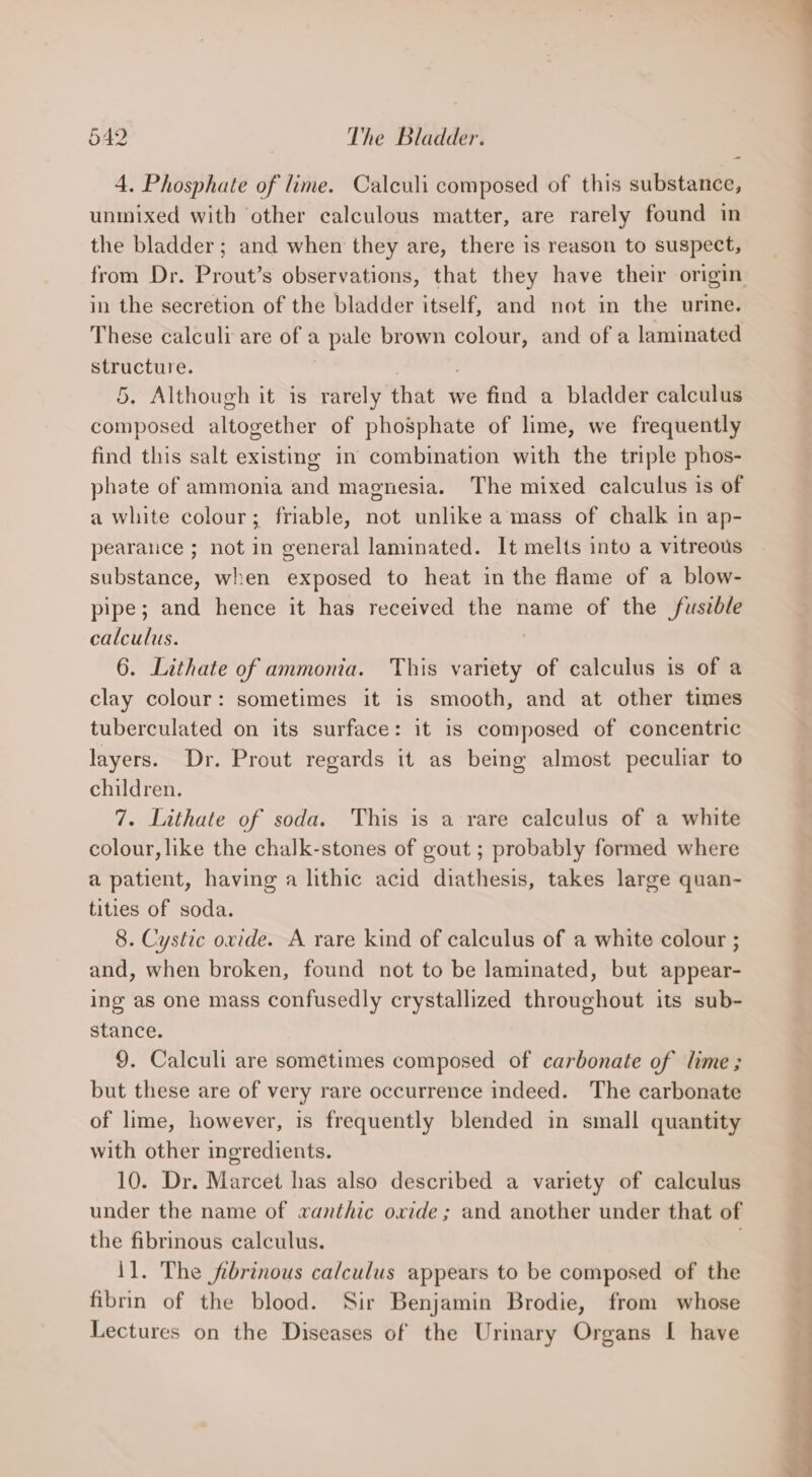 4. Phosphate of lime. Calculi composed of this substance, unmixed with other calculous matter, are rarely found in the bladder; and when they are, there is reason to suspect, from Dr. Prout’s observations, that they have their origin in the secretion of the bladder itself, and not in the urine. These calculi are of a pale brown colour, and of a laminated structure. ; 5. Although it is rarely that we find a bladder calculus composed altogether of phosphate of lime, we frequently find this salt existing in combination with the triple phos- phate of ammonia and magnesia. The mixed calculus is of a white colour; friable, not unlike a mass of chalk in ap- pearance ; not in general laminated. It melts into a vitreous substance, when exposed to heat in the flame of a blow- pipe; and hence it has received the name of the fuszble calculus. 6. Lithate of ammonia. This variety of calculus is of a clay colour: sometimes it is smooth, and at other times tuberculated on its surface: it is composed of concentric layers. Dr. Prout regards it as being almost peculiar to children. 7. Lithate of soda. This is a rare calculus of a white colour, like the chalk-stones of gout ; probably formed where a patient, having a lithic acid diathesis, takes large quan- tities of soda. 8. Cystic ovide. A rare kind of calculus of a white colour ; and, when broken, found not to be laminated, but appear- ing as one mass confusedly crystallized throughout its sub- stance. 9. Calculi are sometimes composed of carbonate of lime ; but these are of very rare occurrence indeed. The carbonate of lime, however, is frequently blended in small quantity with other ingredients. 10. Dr. Marcet has also described a variety of calculus under the name of wanthic oxide ; and another under that of the fibrinous calculus. . 11. The fibrinous calculus appears to be composed of the fibrin of the blood. Sir Benjamin Brodie, from whose Lectures on the Diseases of the Urinary Organs I have