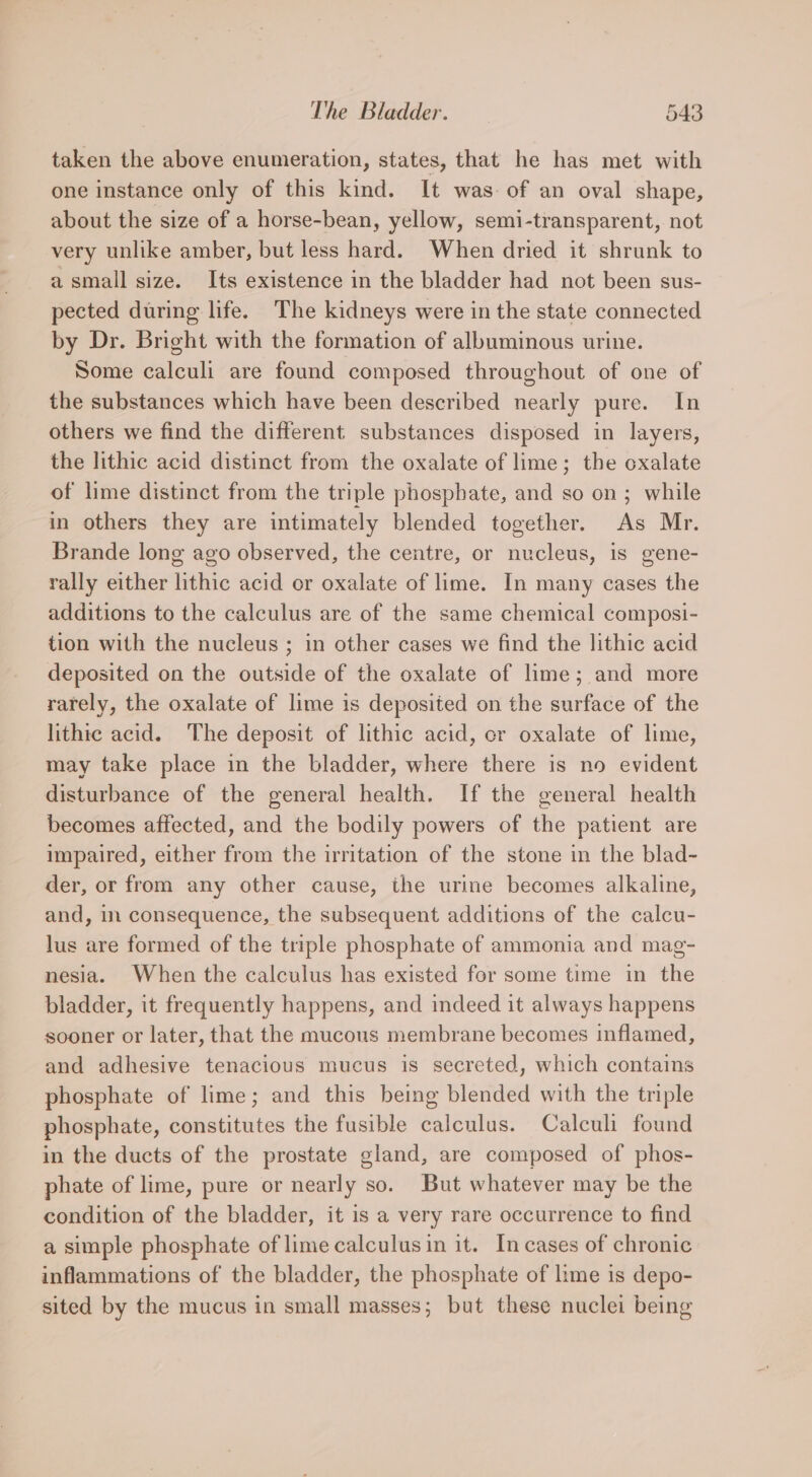 taken the above enumeration, states, that he has met with one instance only of this kind. It was of an oval shape, about the size of a horse-bean, yellow, semi-transparent, not very unlike amber, but less hard. When dried it shrunk to a small size. Its existence in the bladder had not been sus- pected during life. The kidneys were in the state connected by Dr. Bright with the formation of albuminous urine. Some calculi are found composed throughout of one of the substances which have been described nearly pure. In others we find the different substances disposed in layers, the lithic acid distinct from the oxalate of lime; the oxalate of lime distinct from the triple phosphate, and so on; while in others they are intimately blended together. As Mr. Brande long ago observed, the centre, or nucleus, is gene- rally either lithic acid or oxalate of lime. In many cases the additions to the calculus are of the same chemical composi- tion with the nucleus ; in other cases we find the lithic acid deposited on the outside of the oxalate of lime; and more rarely, the oxalate of lime is deposited on the surface of the lithic acid. The deposit of lithic acid, cr oxalate of lime, may take place in the bladder, where there is no evident disturbance of the general health. If the general health becomes affected, and the bodily powers of the patient are impaired, either from the irritation of the stone in the blad- der, or from any other cause, the urine becomes alkaline, and, in consequence, the subsequent additions of the calcu- lus are formed of the triple phosphate of ammonia and mag- nesia. When the calculus has existed for some time in the bladder, it frequently happens, and indeed it always happens sooner or later, that the mucous membrane becomes inflamed, and adhesive tenacious mucus is secreted, which contains phosphate of lime; and this being blended with the triple phosphate, constitutes the fusible calculus. Calculi found in the ducts of the prostate gland, are composed of phos- phate of lime, pure or nearly so. But whatever may be the condition of the bladder, it is a very rare occurrence to find a simple phosphate of lime calculus in it. In cases of chronic inflammations of the bladder, the phosphate of lime is depo- sited by the mucus in small masses; but these nuclei being
