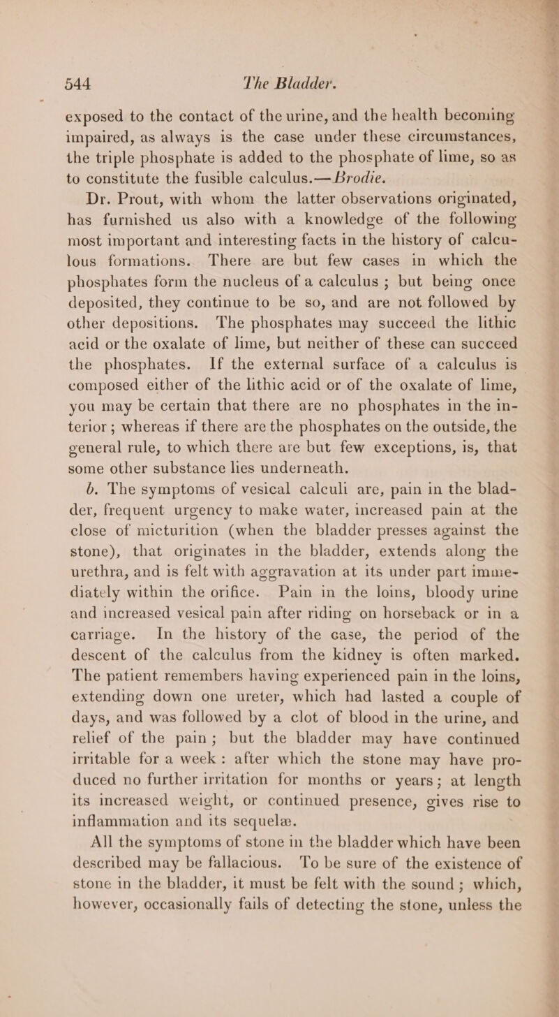 exposed to the contact of the urine, and the health becoming impaired, as always is the case under these circumstances, the triple phosphate is added to the phosphate of lime, so as to constitute the fusible calculus.— Brodie. Dr. Prout, with whom the latter observations originated, has furnished us also with a knowledge of the following most important and interesting facts in the history of calcu- lous formations. There are but few cases in which the phosphates form the nucleus of a calculus ; but being once deposited, they continue to be so, and are not followed by other depositions. The phosphates may succeed the lithic acid or the oxalate of lime, but neither of these can succeed composed either of the lithic acid or of the oxalate of lime, you may be certain that there are no phosphates in the in- terior ; whereas if there are the phosphates on the outside, the general rule, to which there are but few exceptions, is, that some other substance lies underneath. b. The symptoms of vesical calculi are, pain in the blad- der, frequent urgency to make water, increased pain at the close of micturition (when the bladder presses against the stone), that originates in the bladder, extends along the urethra, and is felt with aggravation at its under part imme- diately within the orifice. Pam in the loins, bloody urine and increased vesical pain after riding on horseback or in a carriage. In the history of the case, the period of the descent of the calculus from the kidney is often marked. The patient remembers having experienced pain in the loins, extending down one ureter, which had lasted a couple of days, and was followed by a clot of blood in the urine, and relief of the pain; but the bladder may have continued irritable for a week: after which the stone may have pro- duced no further irmtation for months or years; at length its increased weight, or continued presence, gives rise to inflammation and its sequele. All the symptoms of stone in the bladder which have been described may be fallacious. To be sure of the existence of stone in the bladder, it must be felt with the sound; which, however, occasionally fails of detecting the stone, unless the