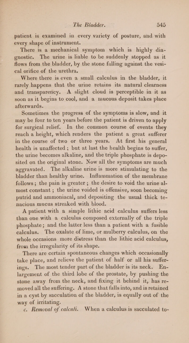 patient is examined in every variety of posture, and with every shape of instrument. There is a mechanical symptom which is highly dia- gnostic. The urine is liable to be suddenly stopped as it flows from the bladder, by the stone falling against the vesi- cal orifice of the urethra. Where there is even a small calculus in the bladder, it rarely happens that the urine retains its natural clearness and transparency. &lt;A slight cloud is perceptible in it as soon as it begins to cool, and a mucous deposit takes place afterwards. Sometimes the progress of the symptoms is slow, and it may be four to ten years before the patient is driven to apply for surgical relief. In the common course of events they reach a height, which renders the patient a great sufferer in the course of two or three years. At first his general health is unaffected ; but at last the heaith begins to suffer, the urine becomes alkaline, and the triple phosphate is depo- sited on the original stone. Now ail the symptoms are much aggravated. The alkaline urine is more stimulating to the bladder than healthy urine. Inflammation of the membrane follows; the pain is greater ; the desire to void the urine al- most constant ; the urine voided is offensive, soon becoming putrid and ammoniacal, and depositing the usual thick te- nacious mucus streaked with biood. A patient with a simple lithic acid calculus suffers less than one with a calculus composed externally of the triple phosphate ; and the laiter less than a patient with a fusible calculus. The oxalate of lime, or mulberry calculus, on the whole occasions more distress than the lithic acid calculus, from the irregularity of its shape. There are certain spontaneous changes which occasionally take place, and relieve the patient of half or all his suffer- ings. The most tender part of the bladder is its neck. En- largement of the third lobe of the prostate, by pushing the stone away from the neck, and fixing it behind it, has re- moved all the suffering. A stone that falls into, and is retained in a cyst by sacculation of the bladder, is equally out of the way of irritating. c. Removal of calcu. When a calculus is sacculated to-