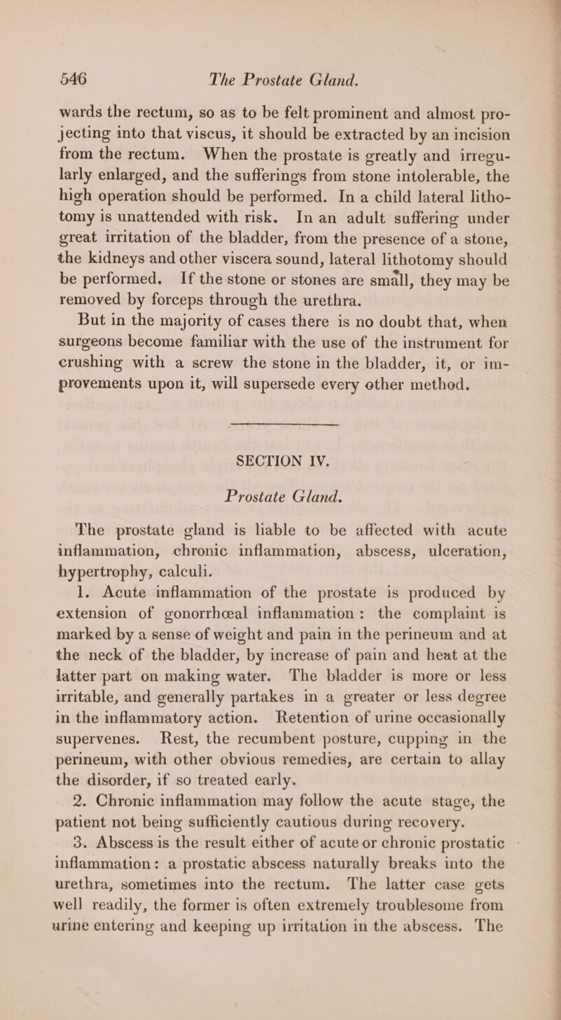 wards the rectum, so as to be felt prominent and almost pro- jecting into that viscus, it should be extracted by an incision from the rectum. When the prostate is greatly and irregu- larly enlarged, and the sufferings from stone intolerable, the high operation should be performed. In a child lateral litho- tomy is unattended with risk. In an adult suffering under great irritation of the bladder, from the presence of a stone, the kidneys and other viscera sound, lateral lithotomy should be performed. If the stone or stones are small, they may be removed by forceps through the urethra. But in the majority of cases there is no doubt that, when surgeons become familiar with the use of the instrument for crushing with a screw the stone in the bladder, it, or im- provements upon it, will supersede every other method. SECTION IV. Prostate Gland. The prostate gland is liable to be affected with acute inflammation, chronic inflammation, abscess, ulceration, hypertrophy, calcul. 1. Acute inflammation of the prostate is produced by extension of gonorrhcal inflammation: the complaint is marked by a sense of weight and pain in the perineum and at the neck of the bladder, by increase of pain and heat at the latter part on making water. The bladder is more or less uritable, and generally partakes in a greater or less degree in the inflammatory action. Retention of urine occasionally supervenes. Rest, the recumbent posture, cupping in the perineum, with other obvious remedies, are certain to allay the disorder, if so treated early. 2. Chronic inflammation may follow the acute stage, the patient not being sufficiently cautious during recovery. 3. Abscess is the result either of acute or chronic prostatic inflammation: a prostatic abscess naturally breaks into the urethra, sometimes into the rectum. The latter case gets well readily, the former is often extremely troublesome from urine entering and keeping up irritation in the abscess. The