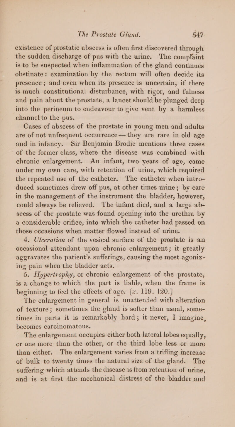 existence of prostatic abscess is often first discovered through the sudden discharge of pus with the urine. The compfaint is to be suspected when inflammation of the gland continues obstinate: examination by the rectum will often decide its presence ; and even when its presence is uncertain, if there is much constitutional disturbance, with rigor, and fulness and pain about the prostate, a lancet should be plunged deep into the perineum to endeavour to give vent by a harmless channel to the pus. Cases of abscess of the prostate in young men and adults are of not unfrequent occurrence— they are rare in old age and in infancy. Sir Benjamin Brodie mentions three cases of the former class, where the disease was combined with chronic enlargement. An infant, two years of age, came under my own care, with retention of urine, which required the repeated use of the catheter. The catheter when intro- duced sometimes drew off pus, at other times urine; by care in the management of the instrument the bladder, however, could always be relieved. The infant died, and a large ab- scess of the prostate was found opening into the urethra by a considerable orifice, into which the catheter had passed on those occasions when matter flowed instead of urine. 4. Ulceration of the vesical surface of the prostate is an occasional attendant upon chronic enlargement; it greatly aggravates the patient’s suffermgs, causing the most agoniz- ing pain when the bladder acts. 5. Hypertrophy, or chronic enlargement of the prostate, is a change to which the part is liable, when the frame is beginning to feel the effects of age. [xv. 119. 120.] The enlargement in general is unattended with alteration of texture; sometimes the gland is softer than usual, some- times in parts it is remarkably hard; it never, I imagine, becomes carcinomatous. | The enlargement occupies either both lateral lobes equally, or one more than the other, or the third lobe less or more than either. The enlargement varies from a trifling increase of bulk to twenty times the natural size of the gland. The suffering which attends the disease is from retention of urine, and is at first the mechanical distress of the bladder and
