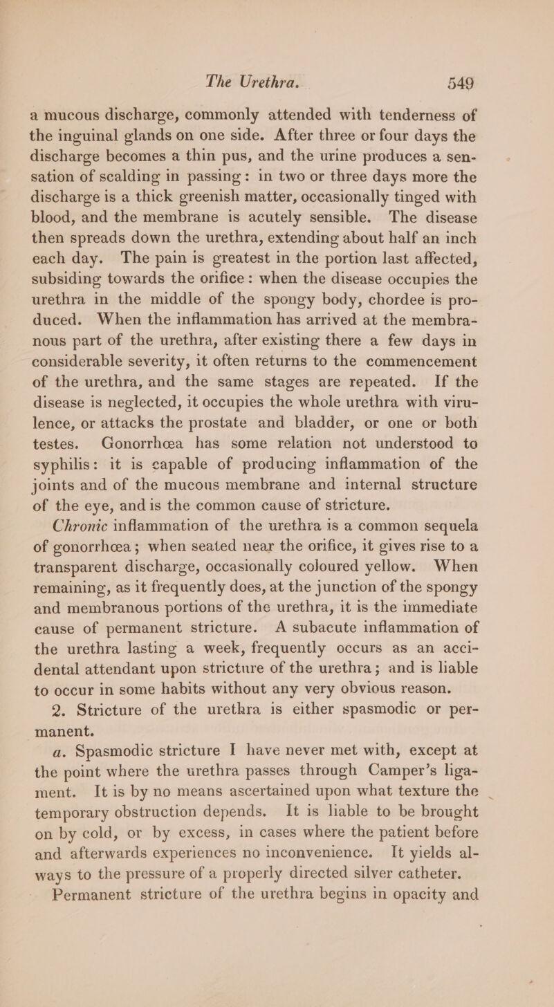 a mucous discharge, commonly attended with tenderness of the inguinal glands on one side. After three or four days the discharge becomes a thin pus, and the urine produces a sen- sation of scalding in passing: in two or three days more the discharge is a thick greenish matter, occasionally tinged with blood, and the membrane is acutely sensible. The disease then spreads down the urethra, extending about half an inch each day. The pain is greatest in the portion last affected, subsiding towards the orifice: when the disease occupies the urethra in the middle of the spongy body, chordee is pro- duced. When the inflammation has arrived at the membra- nous part of the urethra, after existing there a few days in considerable severity, it often returns to the commencement of the urethra, and the same stages are repeated. If the disease is neglected, it occupies the whole urethra with viru- lence, or attacks the prostate and bladder, or one or both testes. Gonorrhcea has some relation not understood to syphilis: it is capable of producing inflammation of the joints and of the mucous membrane and internal structure of the eye, andis the common cause of stricture. Chronic inflammation of the urethra is a common sequela of gonorrhcea ; when seated near the orifice, it gives rise to a transparent discharge, occasionally coloured yellow. When remaining, as it frequently does, at the junction of the spongy and membranous portions of the urethra, it is the immediate cause of permanent stricture. A subacute inflammation of the urethra lasting a week, frequently occurs as an acci- dental attendant upon stricture of the urethra; and is lable to occur in some habits without any very obvious reason. 2. Stricture of the urethra is either spasmodic or per- manent. a. Spasmodic stricture I have never met with, except at the point where the urethra passes through Camper’s liga- ment. It is by no means ascertained upon what texture the temporary obstruction depends. It is liable to be brought on by cold, or by excess, in cases where the patient before and afterwards experiences no inconvenience. It yields al- ways to the pressure of a properly directed silver catheter. Permanent stricture of the urethra begins in opacity and