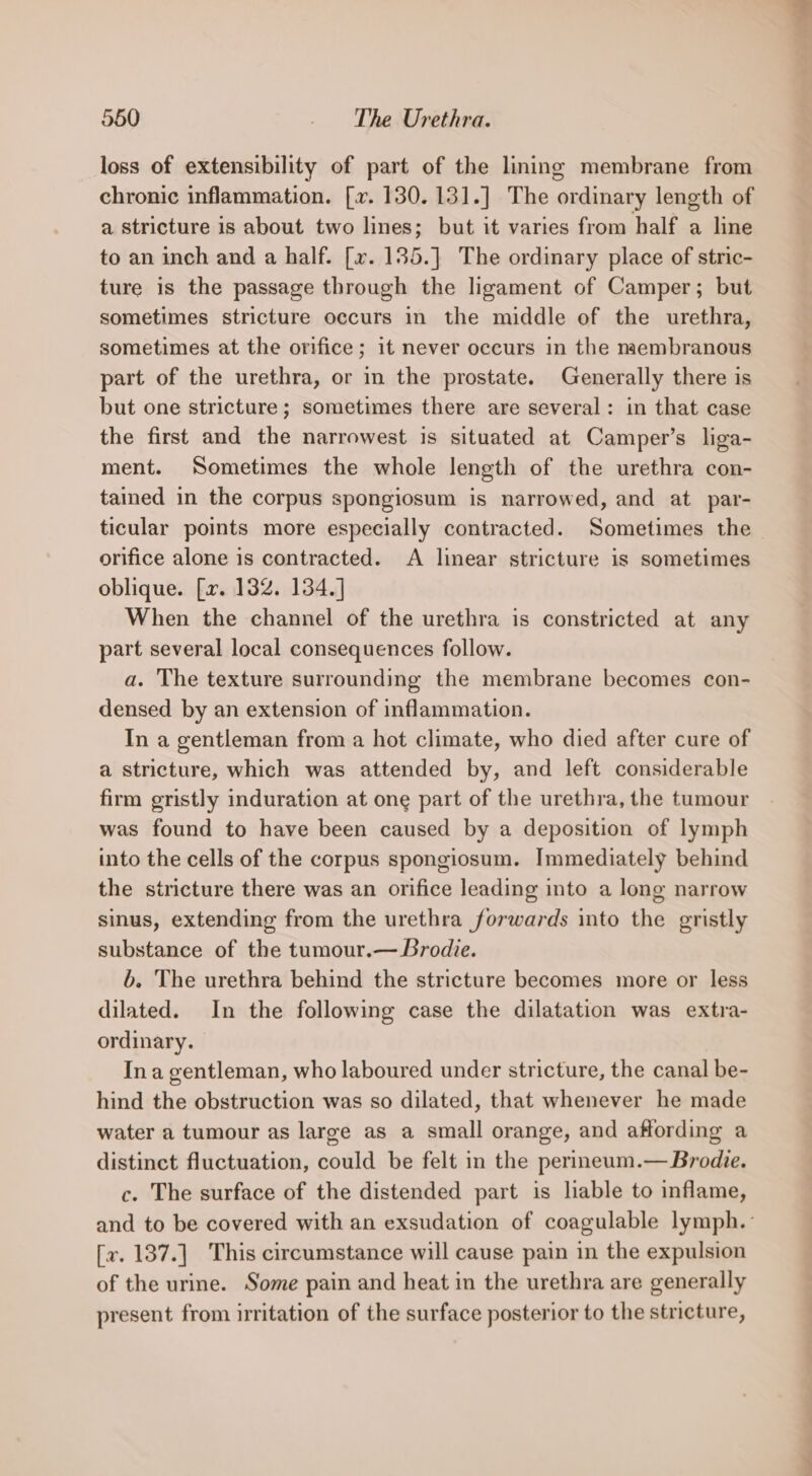loss of extensibility of part of the lining membrane from chronic inflammation. [x. 130. 131.] The ordinary length of a stricture is about two lines; but it varies from half a line to an inch and a half. [v. 135.] The ordinary place of stric- ture is the passage through the ligament of Camper; but sometimes stricture occurs in the middle of the urethra, sometimes at the orifice; it never occurs in the membranous part of the urethra, or in the prostate. Generally there is but one stricture; sometimes there are several: in that case the first and the narrowest is situated at Camper’s liga- ment. Sometimes the whole length of the urethra con- tained in the corpus spongiosum is narrowed, and at par- ticular points more especially contracted. Sometimes the orifice alone is contracted. A linear stricture is sometimes oblique. [x. 132. 134.] When the channel of the urethra is constricted at any part several local consequences follow. a. The texture surrounding the membrane becomes con- densed by an extension of inflammation. In a gentleman from a hot climate, who died after cure of a stricture, which was attended by, and left considerable firm gristly induration at one part of the urethra, the tumour was found to have been caused by a deposition of lymph into the cells of the corpus spongiosum. Immediately behind the stricture there was an orifice leading into a long narrow sinus, extending from the urethra forwards into the gristly substance of the tumour.— Brodie. b. The urethra behind the stricture becomes more or less dilated. In the following case the dilatation was extra- ordinary. In a gentleman, who laboured under stricture, the canal be- hind the obstruction was so dilated, that whenever he made water a tumour as large as a small orange, and affording a distinct fluctuation, could be felt in the perineum.— Brodie. c. The surface of the distended part is lable to inflame, and to be covered with an exsudation of coagulable lymph.’ [v. 137.] This circumstance will cause pain in the expulsion of the urine. Some pain and heat in the urethra are generally present from irritation of the surface posterior to the stricture,