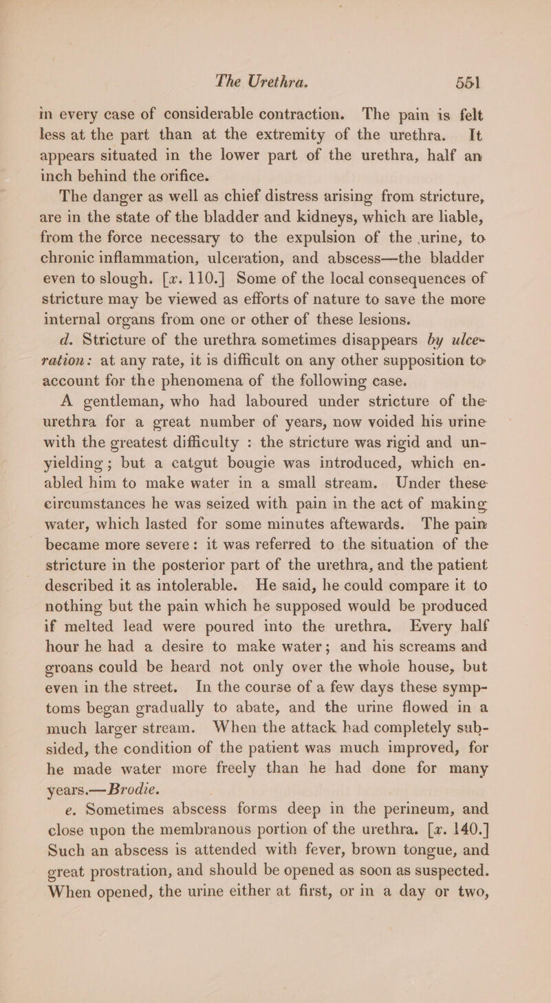 in every case of considerable contraction. The pain is felt less at the part than at the extremity of the urethra. It appears situated in the lower part of the urethra, half an inch behind the orifice. The danger as well as chief distress arising from stricture, are in the state of the bladder and kidneys, which are liable, from the force necessary to the expulsion of the urine, to chronic inflammation, ulceration, and abscess—the bladder even to slough. [x. 110.] Some of the local consequences of stricture may be viewed as efforts of nature to save the more internal organs from one or other of these lesions. d. Stricture of the urethra sometimes disappears by ulce- ration: at any rate, it is difficult on any other supposition to account for the phenomena of the following case. A gentleman, who had laboured under stricture of the urethra for a great number of years, now voided his urine with the greatest difficulty : the stricture was ngid and un- yielding ; but a catgut bougie was introduced, which en- abled him to make water in a small stream. Under these circumstances he was seized with pain in the act of making water, which lasted for some minutes aftewards. The pain became more severe: it was referred to the situation of the stricture in the posterior part of the urethra, and the patient described it as intolerable. He said, he could compare it to nothing but the pain which he supposed would be produced if melted lead were poured into the urethra. Every half hour he had a desire to make water; and his screams and groans could be heard not only over the whole house, but even in the street. In the course of a few days these symp- toms began gradually to abate, and the urine flowed in a much larger stream. When the attack had completely sub- sided, the condition of the patient was much improved, for he made water more freely than he had done for many years.— Brodie. e. Sometimes abscess forms deep in the perineum, and close upon the membranous portion of the urethra. [ax. 140.] Such an abscess is attended with fever, brown tongue, and ereat prostration, and should be opened as soon as suspected. When opened, the urine either at first, or in a day or two,