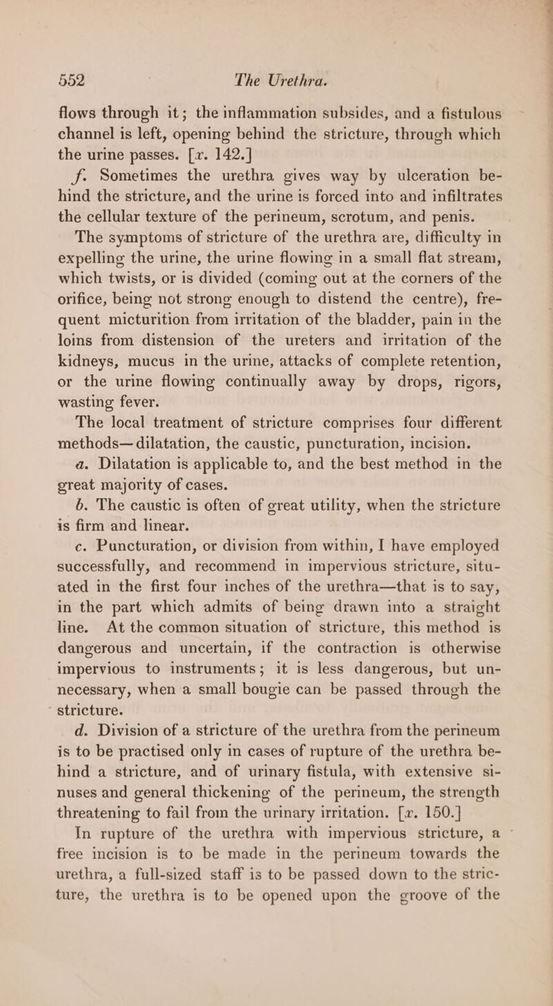 flows through it; the inflammation subsides, and a fistulous channel is left, opening behind the stricture, through which the urine passes. [x. 142.] J. Sometimes the urethra gives way by ulceration be- hind the stricture, and the urine is forced into and infiltrates the cellular texture of the perineum, scrotum, and penis. The symptoms of stricture of the urethra are, difficulty in expelling the urine, the urine flowing in a small flat stream, which twists, or is divided (coming out at the corners of the orifice, being not strong enough to distend the centre), fre- quent micturition from irritation of the bladder, pain in the loins from distension of the ureters and irritation of the kidneys, mucus in the urine, attacks of complete retention, or the urine flowing continually away by drops, rigors, wasting fever. The local treatment of stricture comprises four different methods— dilatation, the caustic, puncturation, incision. a. Dilatation is applicable to, and the best method in the great majority of cases. 6. The caustic is often of great utility, when the stricture is firm and linear. c. Puncturation, or division from within, I have employed successfully, and recommend in impervious stricture, situ- ated in the first four inches of the urethra—that is to say, in the part which admits of being drawn into a straight line. At the common situation of stricture, this method is dangerous and uncertain, if the contraction is otherwise impervious to instruments; it is less dangerous, but un- necessary, when a small bougie can be passed through the ~ stricture. d. Division of a stricture of the urethra from the perineum is to be practised only in cases of rupture of the urethra be- hind a stricture, and of urinary fistula, with extensive si- nuses and general thickening of the perineum, the strength threatening to fail from the urinary irritation. [x. 150.] In rupture of the urethra with impervious stricture, a ~ free incision is to be made in the perineum towards the urethra, a full-sized staff is to be passed down to the stric- ture, the urethra is to be opened upon the groove of the