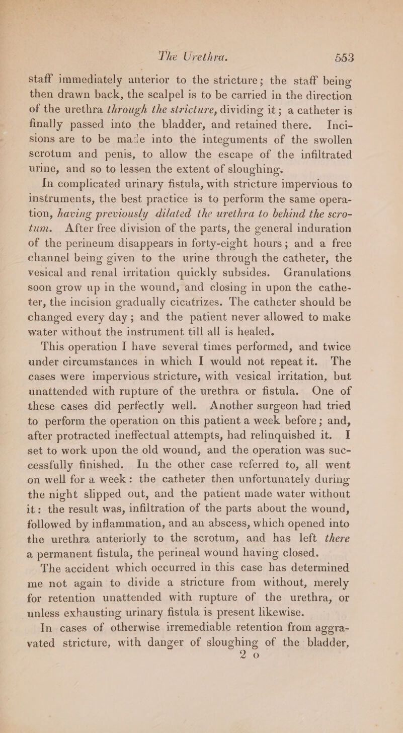 staff immediately anterior to the stricture; the staff being then drawn back, the scalpel is to be carried in the direction of the urethra through the stricture, dividing it; a catheter is finally passed into the bladder, and retained there. Inci- sions are to be made into the integuments of the swollen scrotum and penis, to allow the escape of the infiltrated urine, and so to lessen the extent of sloughing. In complicated urinary fistula, with stricture impervious to instruments, the best practice is to perform the same opera- tion, having previously dilated the urethra to behind the scro- tum. After free division of the parts, the general induration of the perineum disappears in forty-eight hours; and a free channel being given to the urine through the catheter, the vesical and renal irritation quickly subsides. Granulations soon grow up in the wound, and closing in upon the cathe- ter, the incision gradually cicatrizes. The catheter should be changed every day; and the patient never allowed to make water without the instrument till all is healed. This operation I have several times performed, and twice under circumstances in which I would not repeat it. The cases were impervious stricture, with vesical irritation, but unattended with rupture of the urethra or fistula. One of these cases did perfectly well. Another surgeon had tried to perform the operation on this patient a week before ; and, after protracted ineffectual attempts, had relinquished it. I set to work upon the old wound, and the operation was suc- cessfully finished. In the other case referred to, all went on well for a week: the catheter then unfortunately during the night slipped out, and the patient made water without it: the result was, infiltration of the parts about the wound, followed by inflammation, and an abscess, which opened into the urethra anteriorly to the scrotum, and has left there a permanent fistula, the perineal wound having closed. The accident which occurred in this case has determined me not again to divide a stricture from without, merely for retention unattended with rupture of the urethra, or unless exhausting urinary fistula is present likewise. In cases of otherwise irremediable retention from aggra- vated stricture, with danger of sloughing of the bladder, 2,0