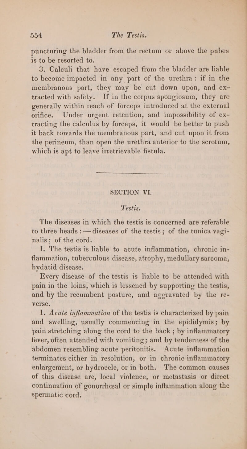puncturing the bladder from the rectum or above the pubes is to be resorted to. 3. Calculi that have escaped from the bladder are liable to become impacted in any part of the urethra: if in the membranous part, they may be cut down upon, and ex- tracted with safety. If in the corpus spongiosum, they are generally within reach of forceps introduced at the external orifice. Under urgent retention, and impossibility of ex- tracting the calculus by forceps, it would be better to push it back towards the membranous part, and cut upon it from the perineum, than open the urethra anterior to the scrotum, which is apt to leave irretrievable fistula. SECTION VI. Testis. The diseases in which the testis is concerned are referable to three heads : — diseases of the testis; of the tunica vagi- nalis; of the cord. I. The testis is hable to acute inflammation, chronic in- flammation, tuberculous disease, atrophy, medullary sarcoma, hydatid disease. Every disease of the testis is liable to be attended with pain in the loins, which is lessened by supporting the testis, and by the recumbent posture, and aggravated by the re- verse. 1. Acute inflammation of the testis is characterized by pain and swelling, usually commencing in the epididymis; by pain stretching along the cord to the back ; by inflammatory fever, often attended with vomiting; and by tenderness of the abdomen resembling acute peritonitis. Acute inflammation terminates either in resolution, or in chronic inflammatory enlargement, or hydrocele, or in both. The common causes of this disease are, local violence, or metastasis or direct continuation of gonorrhceal or simple inflammation along the spermatic cord.