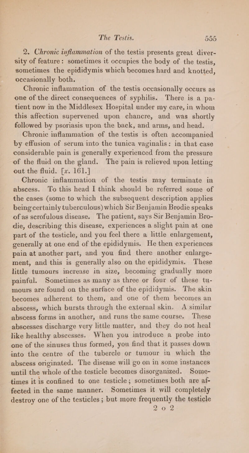 2. Chronic inflammation of the testis presents great diver- sity of feature: sometimes it occupies the body of the testis, sometimes the epididymis which becomes hard and knotted, occasionally both. Chrenic inflammation of the testis occasionally occurs as one of the direct consequences of syphilis. There is a pa- tient now in the Middlesex Hospital under my care, in whom this affection supervened upon chancre, and was shortly followed by psoriasis upon the back, and arms, and head. Chronic inflammation of the testis is often accompanied by effusion of serum into the tunica vaginalis: in that case considerable pain is generally experienced from the pressure of the fluid on the gland. The pain is relieved upon letting out the fluid. [v. 161.] Chronic inflammation of the testis may terminate in abscess. To this head I think should be referred some of the cases (some to which the subsequent description applies being certainly tuberculous) which Sir Benjamin Brodie speaks of as scrofulous disease. The patient, says Sir Benjamin Bro- die, describing this disease, experiences a slight pain at one part of the testicle, and you feel there a little enlargement, generally at one end of the epididymis. He then experiences pain at another part, and you find there another enlarge- ment, and this is generally also on the epididymis. These little tumours increase in size, becoming gradually more painful. Sometimes as many as three or four of these tu- mours are found on the surface of the epididymis. The skin becomes adherent to them, and one of them becomes an abscess, which bursts through the external skin. A similar abscess forms in another, and runs the same course. These abscesses discharge very little matter, and they do not heal like healthy abscesses. When you introduce a probe into one of the sinuses thus formed, you find that it passes down into the centre of the tubercle or tumour in which the abscess originated. The disease will go on in some instances until the whole of the testicle becomes disorganized. Some- times it is confined to one testicle; sometimes both are af- fected in the same manner. Sometimes it will completely destroy one of the testicles ; but more frequently the testicle 202