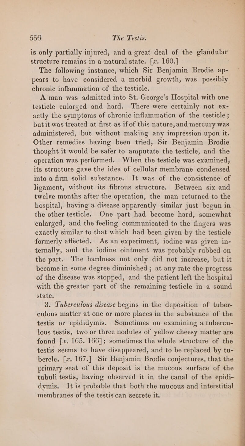 is only partially injured, and a great deal of the Sue structure remains in a natural state. [x. 160.] The following instance, which Sir Benjamin Brodie ap- pears to have considered a morbid growth, was possibly chronic inflammation of the testicle. A man was admitted into St. George’s Hospital with one testicle enlarged and hard. There were certainly not ex- actly the symptoms of chronic inflammation of the testicle ; but it was treated at first as if of this nature, and mercury was administered, but without making any impression upon it. Other remedies having been tried, Sir Benjamin Brodie thought it would be safer to amputate the testicle, and the operation was performed. When the testicle was examined, its structure gave the idea of cellular membrane condensed into a firm solid substance. It was of the consistence of ligament, without its fibrous structure. Between six and twelve months after the operation, the man returned to the hospital, having a disease apparently similar just begun in the other testicle. One part had become hard, somewhat enlarged, and the feeling communicated to the fingers was exactly similar to that which had been given by the testicle formerly affected. As an experiment, iodine was given in- ternally, and the iodine ointment was probably rubbed on the part. The hardness not only did not increase, but it became in some degree diminished ; at any rate the progress of the disease was stopped, and the patient left the hospital with the greater part of the remaining testicle in a sound state. 3. Tuberculous disease begins in the deposition of tuber- culous matter at one or more places in the substance of the testis or epididymis. Sometimes on examining a tubercu- lous testis, two or three nodules of yellow cheesy matter are found [.. 165. 166]; sometimes the whole structure of the testis seems to have disappeared, and to be replaced by tu- bercle. [x7. 167.] Sir Benjamin Brodie conjectures, that the primary seat of this deposit is the mucous surface of the tubuli testis, having observed it in the canal of the epidi- dymis. It is probable that both the mucous and interstitial membranes of the testis can secrete it.