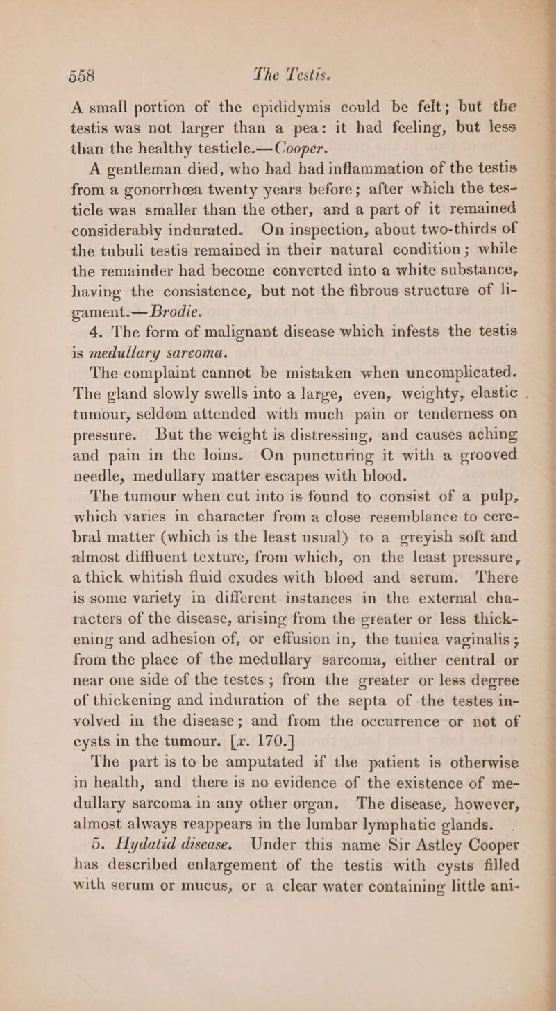 A small portion of the epididymis could be felt; but the testis was not larger than a pea: it had feeling, but less than the healthy testicle.— Cooper. A gentleman died, who had had inflammation of the testis from a gonorrheea twenty years before; after which the tes- ticle was smaller than the other, and a part of it remained considerably indurated. On inspection, about two-thirds of the tubuli testis remained in their natural condition; while the remainder had become converted into a white substance, having the consistence, but not the fibrous structure of li- gvament.— Brodie. 4, The form of malignant disease which infests the testis is medullary sarcoma. tumour, seldom attended with much pain or tenderness on pressure. But the weight is distressing, and causes aching and pain in the lois. On puncturing it with a grooved needle, medullary matter escapes with blood. The tumour when cut into is found to consist of a pulp, which varies in character from a close resemblance to cere- bral matter (which is the least usual) to a greyish soft and almost diffluent texture, from which, on the least pressure, a thick whitish fluid exudes with blood and serum. There is some variety in different instances in the external cha- racters of the disease, arising from the greater or less thick- ening and adhesion of, or effusion in, the tunica vaginalis ; from the place of the medullary sarcoma, either central or near one side of the testes ; from the greater or less degree of thickening and induration of the septa of the testes in- volved in the disease; and from the occurrence or not of cysts in the tumour. [w. 170.] The part is to be amputated if the patient is otherwise in health, and there is no evidence of the existence of me- dullary sarcoma in any other organ. The disease, however, almost always reappears in the lumbar lymphatic glands. 5. Hydatid disease. Under this name Sir Astley Cooper has described enlargement of the testis with cysts filled with serum or mucus, or a clear water containing little ani- ee ee eS ee ee - &gt; = ate es ee ee ee Pe ee