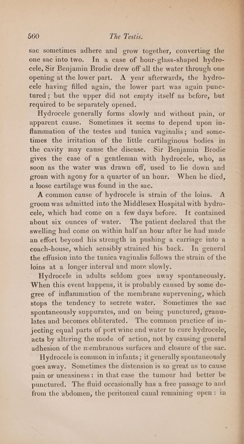 sac sometimes adhere and grow together, converting the one sac into two. In a case of hour-glass-shaped hydro- cele, Sir Benjamin Brodie drew off all the water through one opening at the lower part. A year afterwards, the hydro- cele having filled again, the lower part was again punc- tured; but the upper did not empty itself as before, but required to be separately opened. Hydrocele generally forms slowly and without pain, or apparent cause. Sometimes it seems to depend upon in- groan with agony for a quarter of an hour. When he died, a loose cartilage was found in the sac. A common cause of hydrocele is strain of the loins. A groom was admitted into the Middlesex Hospital with hydro- cele, which had come on a few days before. It contained about six ounces of water. The patient declared that the swelling had come on within half an hour after he had made an effort beyond his strength in pushing a carriage into a coach-house, which sensibly strained his back. In general the effusion into the tunica vaginalis follows the strain of the loins at a longer interval and more slowly. Hydrocele in adults seldom goes away spontaneously. When this event happens, it is probably caused by some de- gree of inflammation of the membrane supervening, which stops the tendency to secrete water. Sometimes the sac lates and becomes obliterated. ‘The common practice of in- jecting equal parts of port wine and water to cure hydrocele, acts by altering the mode of action, not by causing general adhesion of the membranous surfaces and closure of the sac. Hydrocele is common in infants ; it generally spontaneously goes away. Sometimes the distension is so great as to cause pain or uneasiness: in that case the tumour had better be punctured. The fluid occasionally has a free passage to and from the abdomen, the peritoneal canal remaining open: in