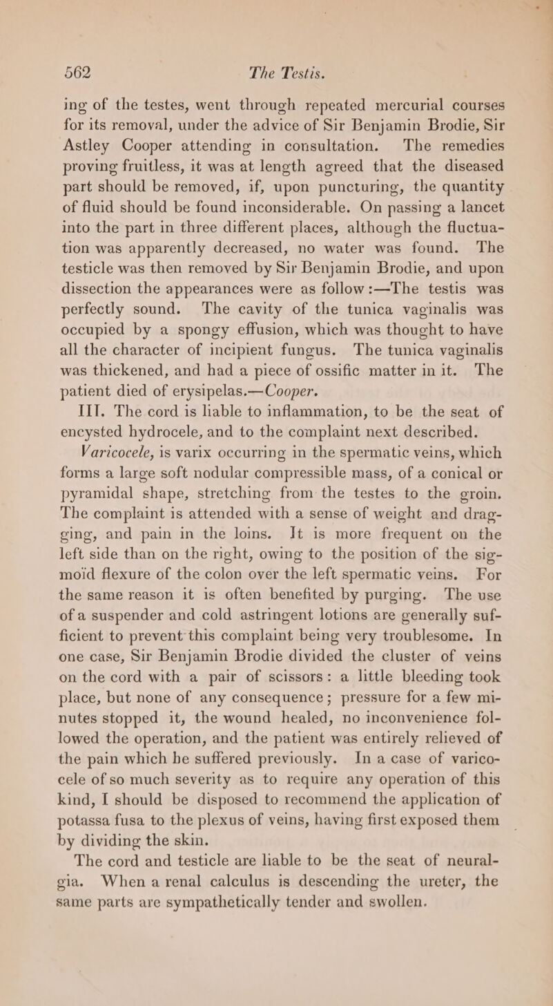 ing of the testes, went through repeated mercurial courses for its removal, under the advice of Sir Benjamin Brodie, Sir Astley Cooper attending in consultation. The remedies proving fruitless, it was at length agreed that the diseased part should be removed, if, upon puncturing, the quantity of fluid should be found inconsiderable. On passing a lancet into the part in three different places, although the fluctua- tion was apparently decreased, no water was found. The testicle was then removed by Sir Benjamin Brodie, and upon dissection the appearances were as follow:—The testis was perfectly sound. The cavity of the tunica vaginalis was occupied by a spongy effusion, which was thought to have all the character of incipient fungus. The tunica vaginalis was thickened, and had a piece of ossific matter init. The patient died of erysipelas.—Cooper. IIT. The cord is liable to inflammation, to be the seat of encysted hydrocele, and to the complaint next described. Varicocele, is varix occurring in the spermatic veins, which forms a large soft nodular compressible mass, of a conical or pyramidal shape, stretching from the testes to the groin. The complaint is attended with a sense of weight and drag- ging, and pain in the loins. It is more frequent on the left side than on the right, owing to the position of the sig- moid flexure of the colon over the left spermatic veins. For the same reason it is often benefited by purging. The use of a suspender and cold astringent lotions are generally suf- ficient to prevent this complaint being very troublesome. In one case, Sir Benjamin Brodie divided the cluster of veins on the cord with a pair of scissors: a little bleeding took place, but none of any consequence; pressure for a few mi- nutes stopped it, the wound healed, no inconvenience fol- lowed the operation, and the patient was entirely relieved of the pain which he suffered previously. In a case of varico- cele of so much severity as to require any operation of this kind, I should be disposed to recommend the application of potassa fusa to the plexus of veins, having first exposed them by dividing the skin. The cord and testicle are liable to be the seat of neural- gia. When a renal calculus is descending the ureter, the same parts are sympathetically tender and swollen.