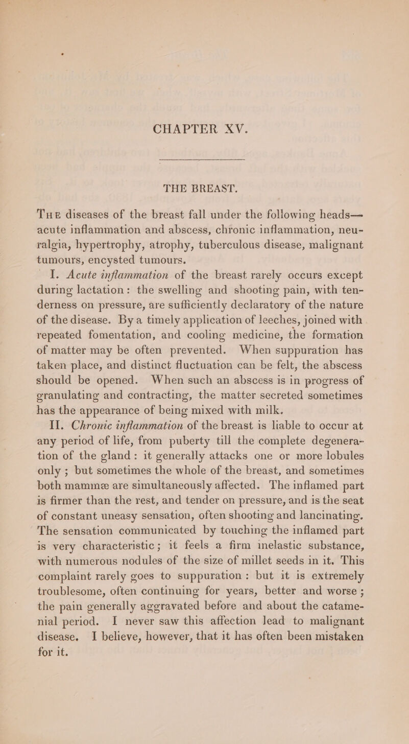 CHAPTER XV. THE BREAST. Tue diseases of the breast fall under the following heads— acute inflammation and abscess, chronic inflammation, neu- ralgia, hypertrophy, atrophy, tuberculous disease, malignant tumours, encysted tumours. I. Acute inflammation of the breast rarely occurs except during lactation: the swelling and shooting pain, with ten- derness on pressure, are sufficiently declaratory of the nature of the disease. By a timely application of leeches, joined with repeated fomentation, and cooling medicine, the formation of matter may be often prevented. When suppuration has taken place, and distinct fluctuation can be felt, the abscess should be opened. When such an abscess is in progress of granulating and contracting, the matter secreted sometimes has the appearance of being mixed with milk. Il. Chronic inflammation of the breast is liable to occur at any period of life, from puberty till the complete degenera- tion of the gland: it generally attacks one or more lobules only ; but sometimes the whole of the breast, and sometimes both mamme are simultaneously affected. The inflamed part is firmer than the rest, and tender on pressure, and is the seat of constant uneasy sensation, often shooting and lancinating. The sensation communicated by touching the inflamed part is very characteristic; it feels a firm inelastic substance, with numerous nodules of the size of millet seeds in it. This complaint rarely goes to suppuration: but it is extremely troublesome, often continuing for years, better and worse ; the pain generally aggravated before and about the catame- nial period. I never saw this affection lead to malignant disease. I believe, however, that it has often been mistaken for it.