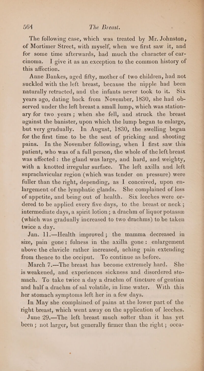 The following case, which was treated by Mr. Johnston, of Mortimer Street, with myself, when we first saw it, and for some time afterwards, had much the character of car- cinoma. I give it as an exception to the common history of this affection. Anne Bankes, aged fifty, mother of two children, had not suckled with the left breast, because the nipple had been naturally retracted, and the infants never took to it. Six years ago, dating back from November, 1830, she had ob- served under the left breast a small lump, which was station- ary for two years; when she fell, and struck the breast against the banister, upon which the lump began to enlarge, but very gradually. In August, 1830, the swelling began for the first time to be the seat of pricking and shooting pains. In the November following, when I first saw this patient, who was of a full person, the whole of the left breast was affected : the gland was large, and hard, and weighty, with a knotted irregular surface. The left axilla and left supraclavicular region (which was tender on pressure) were fuller than the right, depending, as I conceived, upon en- largement of the lymphatic glands. She complained of loss of appetite, and being out of health. Six leeches were or- dered to be applied every five days, to the breast or neck ; intermediate days, a spirit lotion; a drachm of liquor potasse (which was gradually increased to two drachms) to be taken twice a day. Jan. 11.—Health improved; the mamma decreased in size, pain gone: fulness in the axilla gone: enlargement above the clavicle rather increased, aching pain extending from thence to the occiput. To continue as before. March 7.—The breast has become extremely hard. She is weakened, and experiences sickness and disordered sto- mach. To take twice a day a drachm of tincture of gentian and half a drachm of sal volatile, in lime water. With this her stomach symptoms left her in a few days. In May she complained of pains at the lower part of the right breast, which went away on the application of leeches. June 29.—The left breast much softer than it has yet been ; not larger, but generally firmer than the right ; occa-