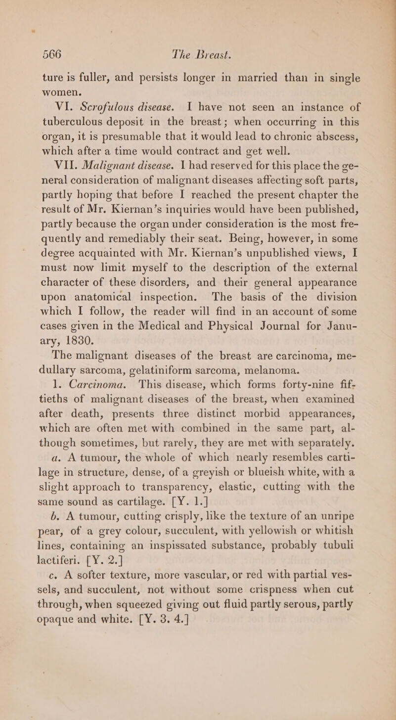 ture is fuller, and persists longer in married than in single women. VI. Scrofulous disease. I have not seen an instance of tuberculous deposit in the breast; when occurring in this organ, it is presumable that it would lead to chronic abscess, which after a time would contract and get well. VII. Malignant disease. 1 had reserved for this place the ge- neral consideration of malignant diseases affecting soft parts, partly hoping that before I reached the present chapter the result of Mr. Kiernan’s inquiries would have been published, partly because the organ under consideration is the most fre- quently and remediably their seat. Being, however, in some degree acquainted with Mr. Kiernan’s unpublished views, I must now limit myself to the description of the external character of these disorders, and their general appearance upon anatomical inspection. The basis of the division which I follow, the reader will find in an account of some cases given in the Medical and Physical Journal for Janu- ary, 1830. The malignant diseases of the breast are carcinoma, me- dullary sarcoma, gelatiniform sarcoma, melanoma. 1. Carcinoma. ‘This disease, which forms forty-nine fif- tieths of malignant diseases of the breast, when examined after death, presents three distinct morbid appearances, which are often met with combined in the same part, al- though sometimes, but rarely, they are met with separately. a. A tumour, the whole of which nearly resembles carti- lage in structure, dense, of a greyish or blueish white, with a slight approach to transparency, elastic, cutting with the same sound as cartilage. [Y. 1.] 6b. A tumour, cutting crisply, hke the texture of an unripe pear, of a grey colour, succulent, with yellowish or whitish lines, containing an inspissated substance, probably tubuli lactiferi. [Y. 2.] c. A softer texture, more vascular, or red with partial ves- sels, and succulent, not without some crispness when cut through, when squeezed giving out fluid partly serous, partly opaque and white. [Y. 3. 4.] ————————— CO
