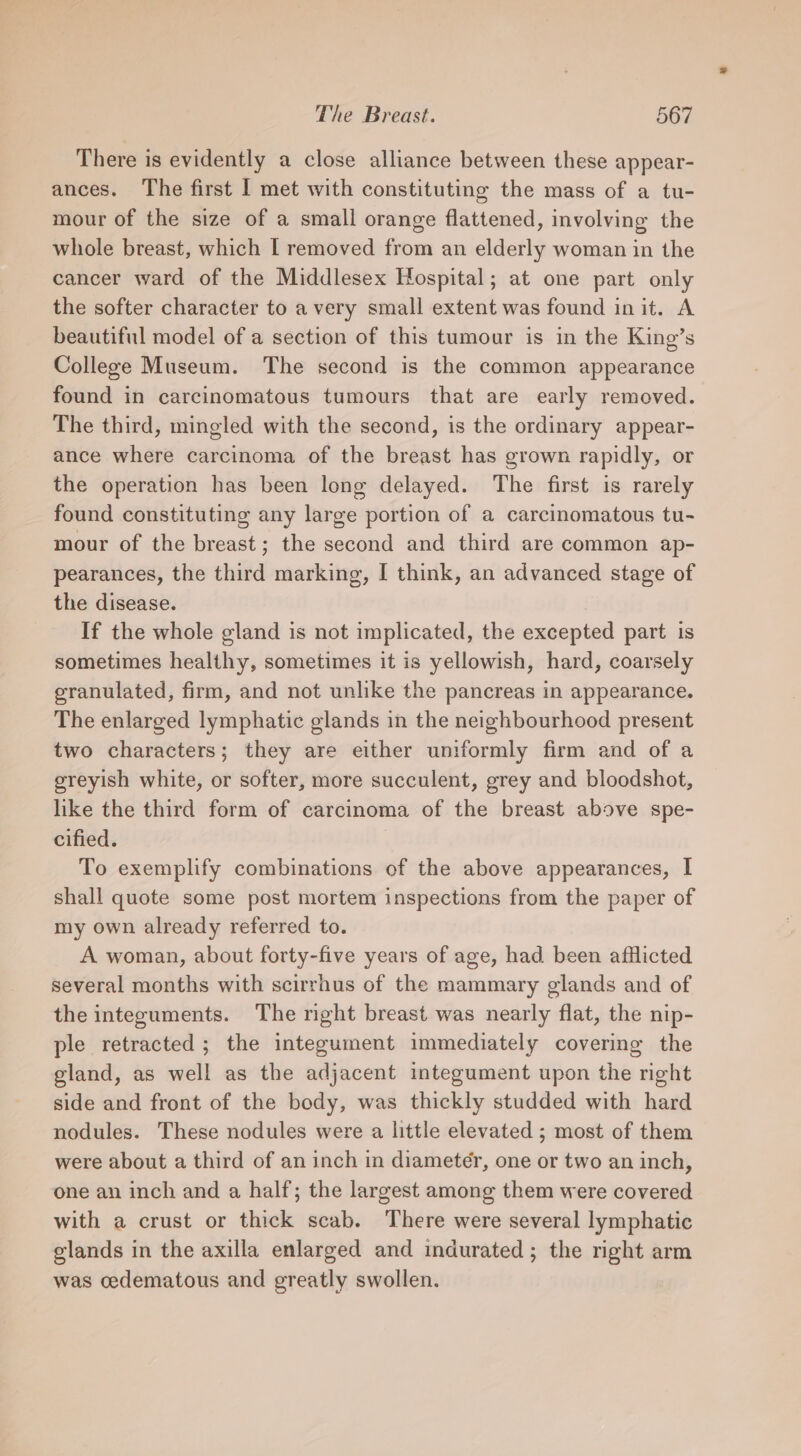 There is evidently a close alliance between these appear- ances. ‘The first I met with constituting the mass of a tu- mour of the size of a small orange flattened, involving the whole breast, which I removed from an elderly woman in the cancer ward of the Middlesex Hospital; at one part only the softer character to a very small extent was found init. A beautiful model of a section of this tumour is in the King’s College Museum. The second is the common appearance found in carcinomatous tumours that are early removed. The third, mingled with the second, is the ordinary appear- ance where carcinoma of the breast has grown rapidly, or the operation has been long delayed. The first is rarely found constituting any large portion of a carcinomatous tu- mour of the breast; the second and third are common ap- pearances, the third marking, I think, an advanced stage of the disease. If the whole gland is not implicated, the excepted part is sometimes healthy, sometimes it is yellowish, hard, coarsely granulated, firm, and not unlike the pancreas in appearance. The enlarged lymphatic glands in the neighbourhood present two characters; they are either uniformly firm and of a greyish white, or softer, more succulent, grey and bloodshot, like the third form of carcinoma of the breast above spe- cified. To exemplify combinations of the above appearances, I shall quote some post mortem inspections from the paper of my own already referred to. A woman, about forty-five years of age, had been afflicted several months with scirrhus of the mammary glands and of the integuments. The right breast was nearly flat, the nip- ple retracted ; the integument immediately covering the gland, as well as the adjacent integument upon the right side and front of the body, was thickly studded with hard nodules. These nodules were a little elevated ; most of them were about a third of an inch in diameter, one or two an inch, one an inch and a half; the largest among them were covered with a crust or thick scab. There were several lymphatic glands in the axilla enlarged and indurated ; the right arm was cedematous and greatly swollen.