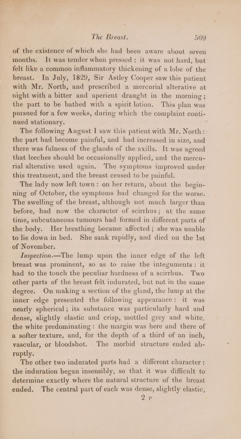 of the existence of which she had been aware about seven months. It was tender when pressed: it was not hard, but felt like a common inflammatory thickening of a lobe of the breast. In July, 1829, Sir Astley Cooper saw this patient with Mr. North, and prescribed a mercurial alterative at night with a bitter and aperient draught in the morning ; the part to be bathed with a spirit lotion. This plan was pursued for a few weeks, during which the complaint conti- nued stationary. | The following August I saw this patient with Mr. North: the part had become painful, and had increased in size, and there was fulness of the glands of the axilla. It was agreed that leeches should be occasionally applied, and the mercu- rial alterative used again. The symptoms tmproved under this treatment, and the breast ceased to be painful. The lady now left town: on her return, about the begin- ning of October, the symptoms had changed for the worse. The swelling of the breast, although not much larger than before, had now the character of scirrhus; at the same time, subcutaneous tumours had formed in different parts of the body. Her breathing became affected ; she was unable to lie down in bed. She sank rapidly, and died on the Ist of November. Inspection.—The lump upon the inner edge of the left breast was prominent, so as to raise the integuments: it had to the touch the peculiar hardness cf a scirrhus. Two other parts of the breast felt indurated, but not in the same degree. On making a section of the gland, the lump at the inner edge presented the following appearance: it was nearly spherical; its substance was particularly hard and dense, slightly elastic and crisp, mottled grey and white, the white predominating: the margin was here and there of a softer texture, and, for the depth of a third of an inch, vascular, or bloodshot. The morbid structure ended ab- ruptly. The other two indurated parts had a different character : the induration began insensibly, so that it was difficult to determine exactly where the natural structure of the breast ended. The central part of each was dense, slightly elastic, 2P