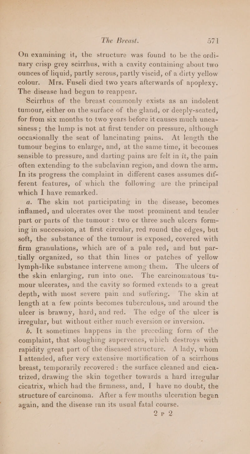On examining it, the structure was found to be the ordi- nary crisp grey scirrhus, with a cavity containing about two ounces of liquid, partly serous, partly viscid, of a dirty yellow colour. Mrs. Fuseli died two years afterwards of apoplexy. The disease had begun to reappear. Scirrhus of the breast commonly exists as an indolent tumour, either on the surface of the gland, or deeply-seated, for from six months to two years before it causes much unea- siness; the lump is not at first tender on pressure, although occasionally the seat of lancinating pains. At length the tumour begins to enlarge, and, at the same time, it becomes sensible to pressure, and darting pains are felt in it, the pain often extending to the subclavian region, and down the arm. In its progress the complaint in different cases assumes dif- ferent features, of which the following are the principal which I have remarked. a. The skin not participating in the disease, becomes inflamed, and ulcerates over the most prominent and tender part or parts of the tumour: two or three such ulcers form- ing in succession, at first circular, red round the edges, but soft, the substance of the tumour is exposed, covered with firm granulations, which are of a pale red, and but par- _tially organized, so that thin lines or patches of yellow lymph-like substance intervene among them. The ulcers of the skin enlarging, run into one. The carcinomatous ‘tu- mour ulcerates, and the cavity so formed extends toa great depth, with most severe pain and sutlering. The skin at length at a few points becomes tuberculous, and around the ulcer is brawny, hard, and red. The edge of the ulcer is irregular, but without either much eversion or inversion. b. It sometimes happens in the preceding form of the complaint, that sloughing supervenes, which destroys with rapidity great part of the diseased structure. A lady, whom I attended, after very extensive mortification of a scirrhous breast, temporarily recovered: the surface cleaned and cica- trized, drawing the skin together towards a hard irregular cicatrix, which had the firmness, and, I have no doubt, the structure of carcinoma. After a few months ulceration began again, and the disease ran its usual fatal course. 2B 2