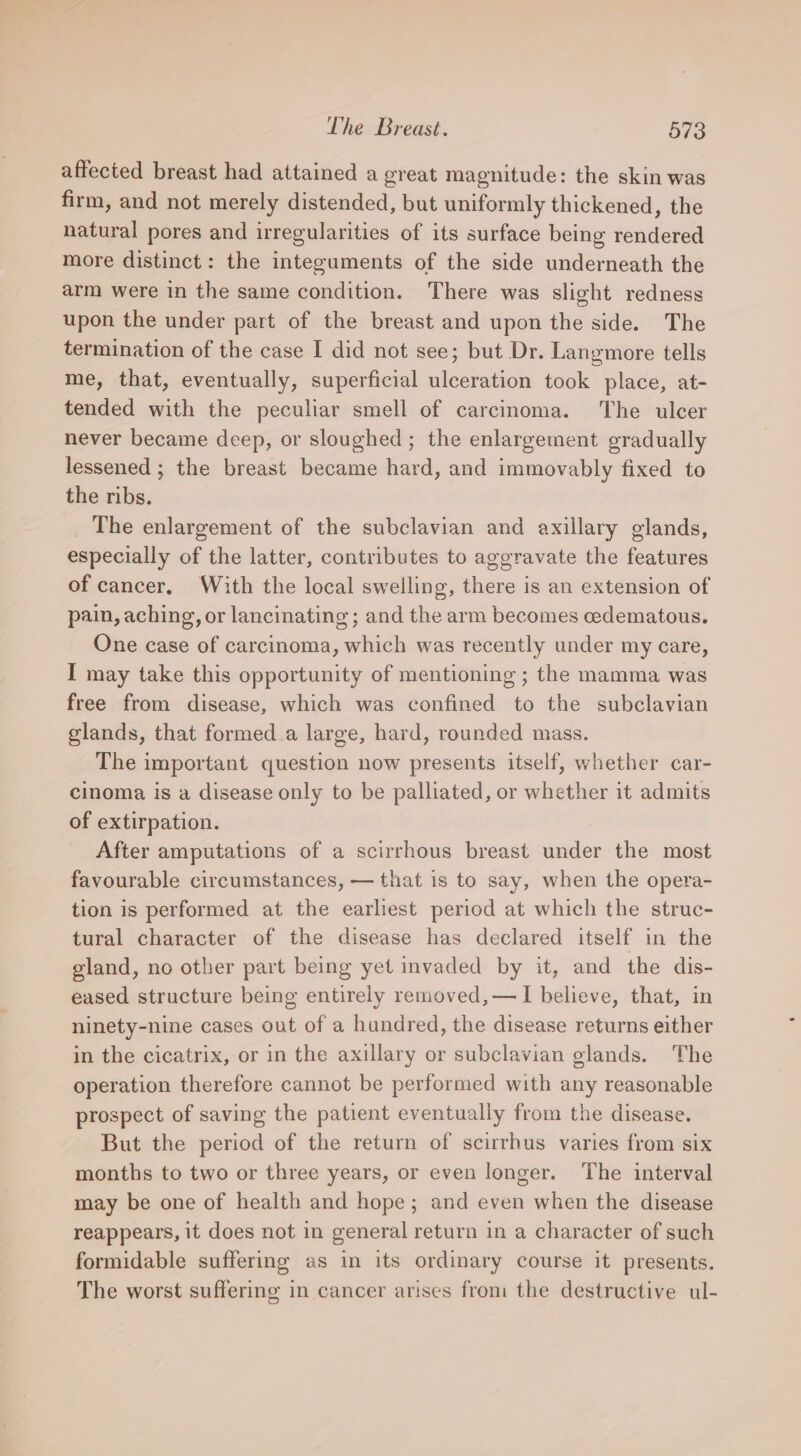 affected breast had attained a great magnitude: the skin was firm, and not merely distended, but uniformly thickened, the natural pores and irregularities of its surface being rendered more distinct: the integuments of the side underneath the arm were in the same condition. There was slight redness upon the under part of the breast and upon the side. The termination of the case I did not see; but Dr. Langmore tells me, that, eventually, superficial ulceration took place, at- tended with the peculiar smell of carcinoma. The ulcer never became deep, or sloughed ; the enlargement gradually lessened ; the breast became hard, and immovably fixed to the ribs. _ The enlargement of the subclavian and axillary glands, especially of the latter, contributes to aggravate the features of cancer, With the local swelling, there is an extension of pain, aching, or lancinating; and the arm becomes cedematous. One case of carcinoma, which was recently under my care, I may take this opportunity of mentioning ; the mamma was free from disease, which was confined to the subclavian glands, that formed _a large, hard, rounded mass. The important question now presents itself, whether car- cinoma is a disease only to be palliated, or whether it admits of extirpation. After amputations of a scirrhous breast under the most favourable circumstances, — that is to say, when the opera- tion is performed at the earliest period at which the struc- tural character of the disease has declared itself in the gland, no other part being yet invaded by it, and the dis- eased structure being entirely removed,—I believe, that, in ninety-nine cases out of a hundred, the disease returns either in the cicatrix, or in the axillary or subclavian glands. The operation therefore cannot be performed with any reasonable prospect of saving the patient eventually from the disease. But the period of the return of scirrbus varies from six months to two or three years, or even longer. The interval may be one of health and hope; and even when the disease reappears, it does not in general return in a character of such formidable suffering as in its ordinary course it presents. The worst suffering in cancer arises from the destructive ul-