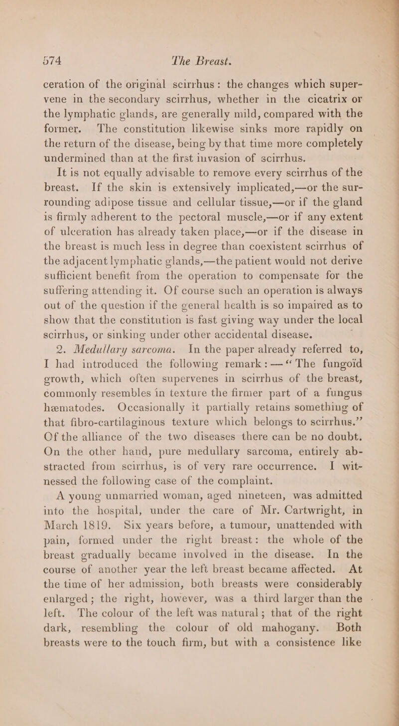ceration of the original scirrhus: the changes which super- vene in the secondary scirrhus, whether in the cicatrix or the lymphatic glands, are generally mild, compared with the former. The constitution likewise sinks more rapidly on the return of the disease, being by that time more completely undermined than at the first imvasion of scirrhus. It is not equally advisable to remove every scirrhus of the breast. If the skin is extensively implicated,—or the sur- rounding adipose tissue and cellular tissue,—or if the gland is firmly adherent to the pectoral muscle,—or if any extent of ulceration has already taken place,—or if the disease in the breast is much less in degree than coexistent scirrhus of the adjacent lymphatic glands,—the patient would not derive sufficient benefit from the operation to compensate for the suffering attending it. Of course such an operation is always out of the question if the general health is so impaired as to show that the constitution is fast giving way under the local scirrhus, or sinking under other accidental disease. 2. Medullary sarcoma. In the paper already referred to, I had introduced the following remark: —‘“ The fungoid erowth, which often supervenes in scirrhus of the breast, commonly resembles in texture the firmer part of a fungus hematodes. Occasionally it partially retains something of that fibro-cartilaginous texture which belongs to scirrhus.”’ Of the alliance of the two diseases there can be no doubt. On the other hand, pure medullary sarcoma, entirely ab- stracted from scirrhus, is of very rare occurrence. I wit- nessed the following case of the complaint. A young unmarried woman, aged nineteen, was admitted into the hospital, under the care of Mr. Cartwright, in March 1819. Six years before, a tumour, unattended with pain, formed under the right breast: the whole of the breast gradually became involved in the disease. In the course of another year the left breast became affected. At the time of her admission, both breasts were considerably enlarged; the right, however, was a third larger than the left. The colour of the left was natural; that of the right dark, resembling the colour of old mahogany. Both breasts were to the touch firm, but with a consistence like