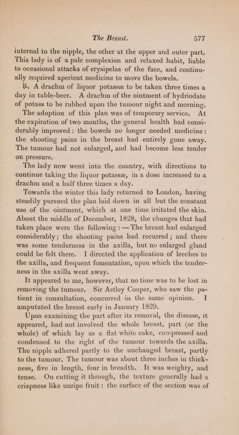 internal to the nipple, the other at the upper and outer part. This lady is of a pale complexion and relaxed habit, liable to occasional attacks of erysipelas of the face, and continu- ally required aperient medicine to move the bowels. R. A drachm of liquor potasse to be taken three times a day in table-beer. A drachm of the ointment of hydriodate of potass to be rubbed upon the tumour night and morning. The adoption of this plan was of temporary service. At the expiration of two months, the general health had consi- derably improved : the bowels no longer needed medicine: the shooting pains in the breast had entirely gone away. The tumour had not enlarged, and had become less tender on pressure. The lady now went into the country, with directions to continue taking the liquor potasse, in a dose increased to a drachm and a half three times a day. Towards the winter this lady returned to London, having steadily pursued the plan laid down in all but the constant use of the ointment, which at one time irritated the skin. About the middle of December, 1828, the changes that had taken place were the following : —- The breast had enlarged considerably ; the shooting pains had recurred ; and there was some tenderness in the axilla, but no enlarged gland could be felt there. I directed the application of leeches to the axilla, and frequent fomentation, upon which the tender- ness in the axilla went away. It appeared to me, however, that no time was to be lost in removing the tumour. Sir Astley Cooper, who saw the pa- tient in consultation, concurred in the same opinion. I amputated the breast early in January 1829. Upon examining the part after its removal, the disease, it appeared, had not involved the whole breast, part (or the whole) of which lay as a flat white cake, compressed and condensed to the right of the tumour towards the axilla. The nipple adhered partly to the unchanged breast, partly to the tumour. The tumour was about three inches in thick- ness, five in length, four in breadth. It was weighty, and tense. On cutting it through, the texture generally had a crispness like unripe fruit: the surface of the section was of