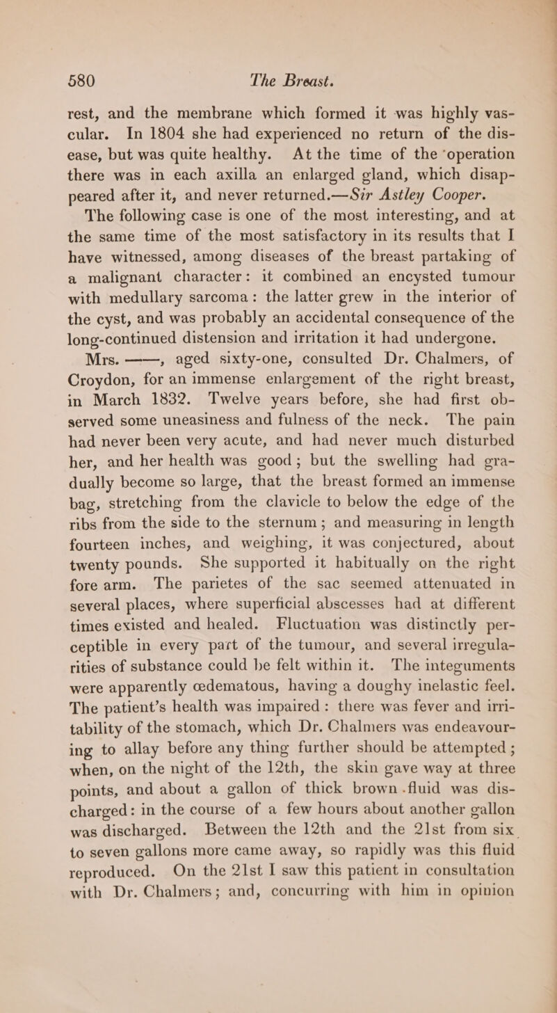 rest, and the membrane which formed it was highly vas- cular. In 1804 she had experienced no return of the dis- ease, but was quite healthy. At the time of the ‘operation there was in each axilla an enlarged gland, which disap- peared after it, and never returned.—Szr Astley Cooper. The following case is one of the most interesting, and at the same time of the most satisfactory in its results that I have witnessed, among diseases of the breast partaking of a malignant character: it combined an encysted tumour with medullary sarcoma: the latter grew in the interior of the cyst, and was probably an accidental consequence of the long-continued distension and irritation it had undergone. Mrs. , aged sixty-one, consulted Dr. Chalmers, of Croydon, for an immense enlargement of the right breast, in March 1832. Twelve years before, she had first ob- served some uneasiness and fulness of the neck. The pain had never been very acute, and had never much disturbed her, and her health was good; but the swelling had gra- dually become so large, that the breast formed an immense bag, stretching from the clavicle to below the edge of the ribs from the side to the sternum; and measuring in length fourteen inches, and weighing, it was conjectured, about twenty pounds. She supported it habitually on the right fore arm. The parietes of the sac seemed attenuated in several places, where superficial abscesses had at different times existed and healed. Fluctuation was distinctly per- ceptible in every part of the tumour, and several irregula- rities of substance could he felt within it. The integuments were apparently cedematous, having a doughy inelastic feel. The patient’s health was impaired : there was fever and irri- tability of the stomach, which Dr. Chalmers was endeavour- ing to allay before any thing further should be attempted ; when, on the night of the 12th, the skin gave way at three points, and about a gallon of thick brown fluid was dis- charged: in the course of a few hours about another gallon was discharged. Between the 12th and the 2]st from six to seven gallons more came away, so rapidly was this fluid reproduced. On the 21st I saw this patient in consultation with Dr. Chalmers; and, concurring with him in opinion
