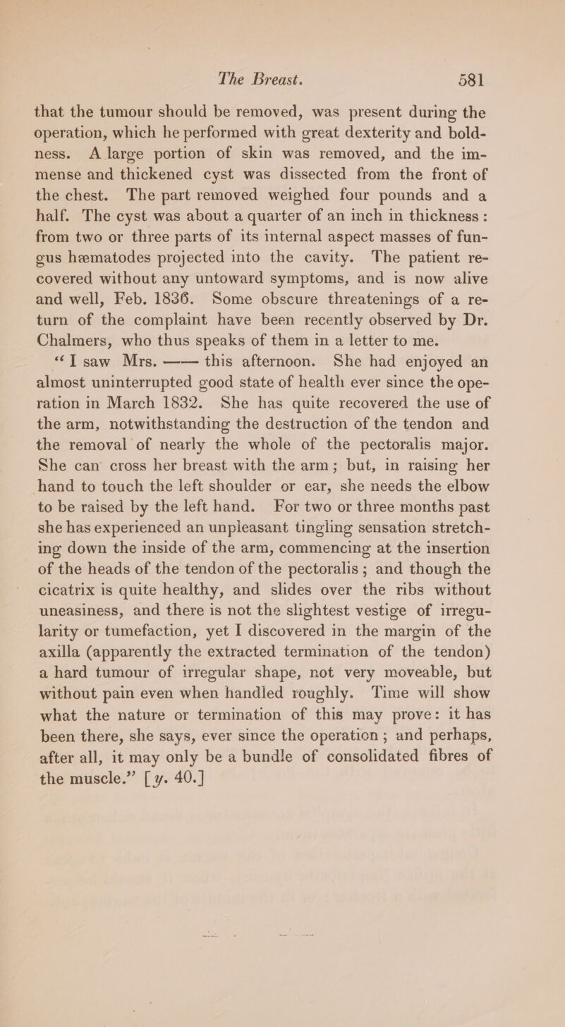 that the tumour should be removed, was present during the operation, which he performed with great dexterity and bold- ness. A large portion of skin was removed, and the im- mense and thickened cyst was dissected from the front of the chest. The part removed weighed four pounds and a half. The cyst was about a quarter of an inch in thickness : from two or three parts of its internal aspect masses of fun- gus hematodes projected into the cavity. The patient re- covered without any untoward symptoms, and is now alive and well, Feb. 1836. Some obscure threatenings of a re- turn of the complaint have been recently observed by Dr. Chalmers, who thus speaks of them in a letter to me. “Tsaw Mrs. —— this afternoon. She had enjoyed an almost uninterrupted good state of health ever since the ope- ration in March 1832. She has quite recovered the use of the arm, notwithstanding the destruction of the tendon and the removal of nearly the whole of the pectoralis major. She can cross her breast with the arm; but, in raising her hand to touch the left shoulder or ear, she needs the elbow to be raised by the left hand. For two or three months past she has experienced an unpleasant tingling sensation stretch- ing down the inside of the arm, commencing at the insertion of the heads of the tendon of the pectoralis ; and though the cicatrix is quite healthy, and slides over the ribs without uneasiness, and there is not the slightest vestige of irregu- larity or tumefaction, yet I discovered in the margin of the axilla (apparently the extracted termination of the tendon) a hard tumour of irregular shape, not very moveable, but without pain even when handled roughly. Time will show what the nature or termination of this may prove: it has been there, she says, ever since the operation ; and perhaps, after all, it may only be a bundle of consolidated fibres of the muscle.” [ y. 40.]