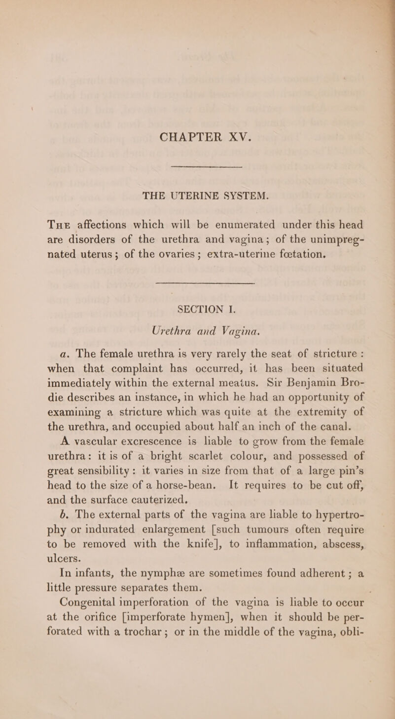 CHAPTER XV. THE UTERINE SYSTEM. Tue affections which will be enumerated under this head are disorders of the urethra and vagina; of the unimpreg- nated uterus; of the ovaries; extra-uterine fcetation. SECTION I. Urethra and Vagina. a. The female urethra is very rarely the seat of stricture : when that complaint has occurred, it has been situated immediately within the external meatus. Sir Benjamin Bro- die describes an instance, in which he had an opportunity of examining a stricture which was quite at the extremity of the urethra, and occupied about half an inch of the canal. A vascular excrescence is liable to grow from the female urethra: it is of a bright scarlet colour, and possessed of great sensibility: it varies in size from that of a large pin’s head to the size of a horse-bean. It requires to be cut off, and the surface cauterized. 6. The external parts of the vagina are liable to hypertro- phy or indurated enlargement [such tumours often require to be removed with the knife], to inflammation, abscess, ulcers. In infants, the nymphe are sometimes found adherent ; a little pressure separates them. Congenital imperforation of the vagina is liable to occur at the orifice [imperforate hymen], when it should be per- forated with a trochar; or in the middle of the vagina, obli-