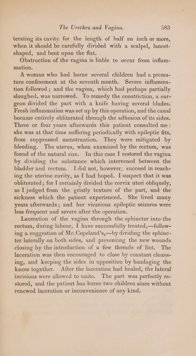 terating its cavity for the length of half an inch or more, when it should be carefully divided with a scalpel, lancet- shaped, and bent upon the flat. Obstruction of the vagina is liable to occur from inflam- mation. A woman who had borne several children had a prema- ture confinement at the seventh month. Severe inflamma- tion followed ; and the vagina, which had perhaps partially sloughed, was narrowed. To remedy the constriction, a sur- geon divided the part with a knife having several blades. Fresh inflammation was set up by this operation, and the canal became entirely obliterated through the adhesion of its sides. Three or four years afterwards this patient consulted me: she was at that time suffering periodically with epileptic fits, from suppressed menstruation. They were mitigated by bleeding. The uterus, when examined by the rectum, was found of the natural size. In this case I restored the vagina by dividing the substance which intervened between the bladder and rectum. I did not, however, succeed in reach- ing the uterine cavity, as I had hoped. I suspect that it was obliterated ; for I certainly divided the cervix uteri obliquely, as I judged from the gristly texture of the part, and the sickness which the patient experienced. She lived many years afterwards; and her vicarious epileptic seizures were less frequent and severe after the operation. Laceration of the vagina through the sphincter into the rectum, during labour, I have successfully treated,—follow- ing a suggestion of Mr. Copeland’s,—-by dividing the sphinc- ter laterally on both sides, and preventing the new wounds closing by the introduction of a few threads of lint. The laceration was then encouraged to close by constant cleans- ing, and keeping the sides in apposition by bandaging the knees together. After the laceration had healed, the lateral incisions were allowed to unite. The part was perfectly re- stored, and the patient has borne two children since without renewed laceration or inconvenience of any kind.