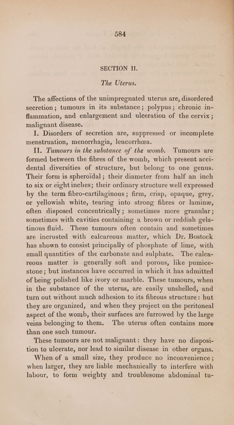 SECTION II. The Uterus. The affections of the unimpregnated uterus are, disordered secretion; tumours in its substance; polypus; chronic in- flammation, and enlargement and ulceration of the cervix; malignant disease. I. Disorders of secretion are, suppressed or incomplete menstruation, menorrhagia, leucorrheea. II. Tumours in the substance of the womb. Tumours are formed between the fibres of the womb, which present acci- dental diversities of structure, but belong to one genus. Their form is spheroidal; their diameter from half an inch to six or eight inches; their ordinary structure well expressed by the term fibro-cartilaginous ; firm, crisp, opaque, grey, or yellowish white, tearing into strong fibres or laminae, often disposed concentrically ; sometimes more granular; sometimes with cavities containing a brown or reddish gela- tinous fluid. These tumours often contain and sometimes are incrusted with calcareous matter, which Dr. Bostock has shown to consist principally of phosphate of lime, with small quantities of the carbonate and sulphate. The calca- reous matter is generally soft and porous, like pumice- stone; but instances have occurred in which it has admitted of being polished like ivory or marble. These tumours, when in the substance of the uterus, are easily unshelled, and turn out without much adhesion to its fibrous structure: but they are organized, and when they project on the peritoneal aspect of the womb, their surfaces are furrowed by the large veins belonging to them. ‘The uterus often contains more than one such tumour. These tumours are not malignant: they have no disposi- tion to ulcerate, nor lead to similar disease in other organs. | When.of a small size, they produce no inconvenience ; when larger, they are liable mechanically to interfere with labour, to form weighty and troublesome abdominal tu-