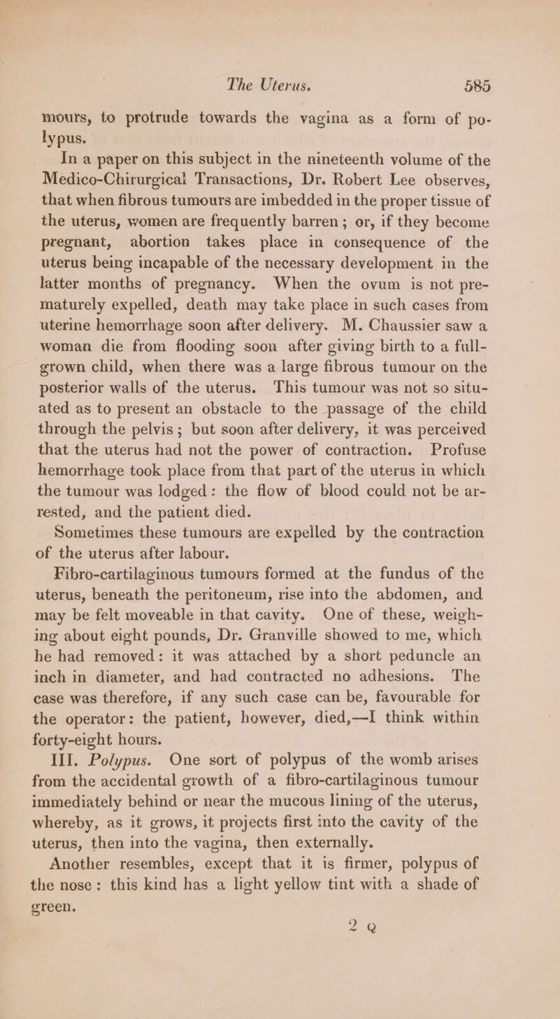 mours, to protrude towards the vagina as a form of po- lypus. In a paper on this subject in the nineteenth volume of the Medico-Chirurgical Transactions, Dr. Robert Lee observes, that when fibrous tumours are imbedded in the proper tissue of the uterus, women are frequently barren; or, if they become pregnant, abortion takes place in consequence of the uterus being incapable of the necessary development in the latter months of pregnancy. When the ovum is not pre- maturely expelled, death may take place in such cases from uterine hemorrhage soon after delivery. M. Chaussier saw a woman die from flooding soon after giving birth to a full- grown child, when there was a large fibrous tumour on the posterior walls of the uterus. This tumour was not so situ- ated as to present an obstacle to the passage of the child through the pelvis; but soon after delivery, it was perceived that the uterus had not the power of contraction. Profuse hemorrhage took place from that part of the uterus in which the tumour was lodged: the flow of blood could not be ar- rested, and the patient died. Sometimes these tumours are expelled by the contraction of the uterus after labour. Fibro-cartilaginous tumours formed at the fundus of the uterus, beneath the peritoneum, rise into the abdomen, and may be felt moveable in that cavity. One of these, weigh- ing about eight pounds, Dr. Granville showed to me, which he had removed: it was attached by a short peduncle an inch in diameter, and had contracted no adhesions. The case was therefore, if any such case can be, favourable for the operator: the patient, however, died,—I think within forty-eight hours. III. Polypus. One sort of polypus of the womb arises from the accidental growth of a fibro-cartilaginous tumour immediately behind or near the mucous lining of the uterus, whereby, as it grows, it projects first into the cavity of the uterus, then into the vagina, then externally. Another resembles, except that it is firmer, polypus of the nose: this kind has a light yellow tint with a shade of green. 2 Q