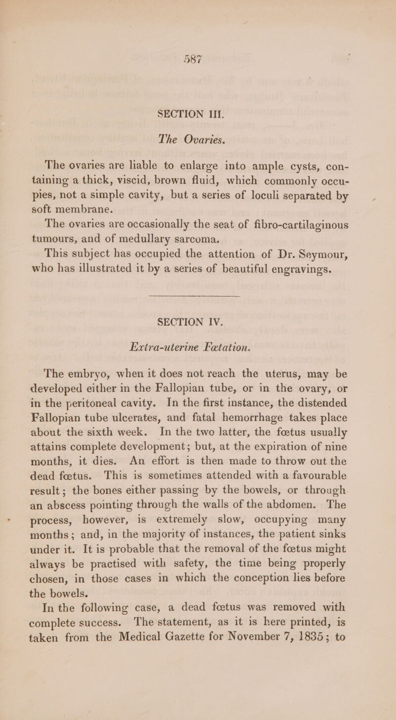SECTION III. The Ovaries. The ovaries are liable to enlarge into ample cysts, con- taining a thick, viscid, brown fluid, which commonly occu- pies, not a simple cavity, but a series of loculi separated by soft membrane. The ovaries are sieiaidealle the seat of fibro-cartilaginous tumours, and of medullary sarcoma. This subject has occupied the attention of Dr. Seymour, who has illustrated it by a series of beautiful engravings. SECTION IV. Extra-uterine Fetation. The embryo, when it does not reach the uterus, may be developed either in the Fallopian tube, or in the ovary, or in the peritoneal cavity. In the first instance, the distended Fallopian tube ulcerates, and fatal hemorrhage takes place about the sixth week. In the two latter, the foetus usually attains complete development; but, at the expiration of nine months, it dies. An effort is then made to throw out the dead foetus. This is sometimes attended with a favourable result; the bones either passing by the bowels, or through. an abscess pointing through the walls of the abdomen. The process, however, is extremely slow, occupying many months; and, in the majority of instances, the patient sinks under it. It is probable that the removal of the foetus might always be practised with safety, the time being properly chosen, in those cases in which the conception lies before the bowels. In the following case, a dead foetus was removed with complete success. The statement, as it is here printed, is taken from the Medical Gazette for November 7, 1835; to