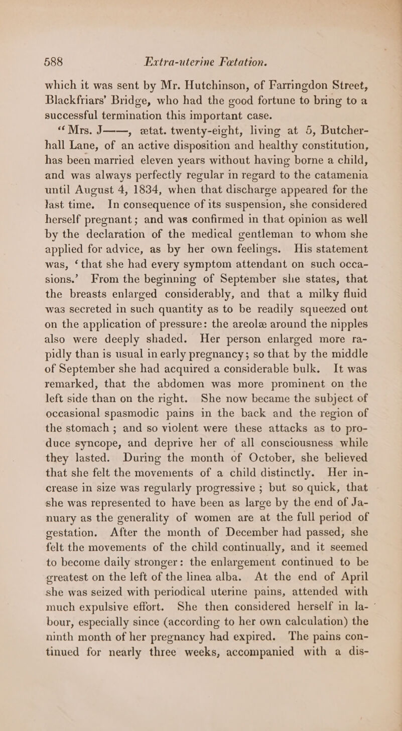 which it was sent by Mr. Hutchinson, of Farringdon Street, Blackfriars’ Bridge, who had the good fortune to bring to a successful termination this important case. “Mrs. J——, etat. twenty-eight, living at 5, Butcher- hall Lane, of an active disposition and healthy constitution, has been married eleven years without having borne a child, and was always perfectly regular in regard to the catamenia until August 4, 1834, when that discharge appeared for the last time. In consequence of its suspension, she considered herself pregnant ; and was confirmed in that opinion as well by the declaration of the medical gentleman to whom she applied for advice, as by her own feelings. His statement was, ‘that she had every symptom attendant on such occa- sions.’ From the beginning of September she states, that the breasts enlarged considerably, and that a milky fluid was secreted in such quantity as to be readily squeezed out on the application of pressure: the areole around the nipples also were deeply shaded. Her person enlarged more ra- pidly than is usual in early pregnancy; so that by the middle of September she had acquired a considerable bulk. It was remarked, that the abdomen was more prominent on the left side than on the right. She now became the subject of occasional spasmodic pains in the back and the region of the stomach ; and so violent were these attacks as to pro- duce syncope, and deprive her of all consciousness while they lasted. During the month of October, she believed that she felt the movements of a child distinctly. Her in- crease in size was regularly progressive ; but so quick, that she was represented to have been as large by the end of Ja- nuary as the generality of women are at the full period of gestation. After the month of December had passed, she felt the movements of the child continually, and it seemed to become daily stronger: the enlargement continued to be greatest on the left of the linea alba. At the end of April she was seized with periodical uterine pains, attended with much expulsive effort. She then considered herself in la- ’ bour, especially since (according to her own calculation) the ninth month of her pregnancy had expired. The pains con- tinued for nearly three weeks, accompanied with a dis-